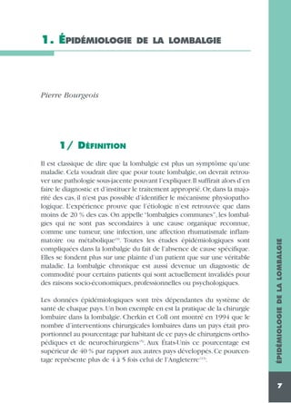 1. ÉPIDÉMIOLOGIE

DE LA LOMBALGIE

Pierre Bourgeois

Il est classique de dire que la lombalgie est plus un symptôme qu’une
maladie. Cela voudrait dire que pour toute lombalgie, on devrait retrouver une pathologie sous-jacente pouvant l’expliquer.Il suffirait alors d’en
faire le diagnostic et d’instituer le traitement approprié. Or, dans la majorité des cas, il n'est pas possible d’identifier le mécanisme physiopathologique. L’expérience prouve que l’étiologie n’est retrouvée que dans
moins de 20 % des cas. On appelle “lombalgies communes”, les lombalgies qui ne sont pas secondaires à une cause organique reconnue,
comme une tumeur, une infection, une affection rhumatismale inflammatoire ou métabolique (9). Toutes les études épidémiologiques sont
compliquées dans la lombalgie du fait de l’absence de cause spécifique.
Elles se fondent plus sur une plainte d’un patient que sur une véritable
maladie. La lombalgie chronique est aussi devenue un diagnostic de
commodité pour certains patients qui sont actuellement invalidés pour
des raisons socio-économiques, professionnelles ou psychologiques.
Les données épidémiologiques sont très dépendantes du système de
santé de chaque pays. Un bon exemple en est la pratique de la chirurgie
lombaire dans la lombalgie. Cherkin et Coll ont montré en 1994 que le
nombre d’interventions chirurgicales lombaires dans un pays était proportionnel au pourcentage par habitant de ce pays de chirurgiens orthopédiques et de neurochirurgiens (5). Aux États-Unis ce pourcentage est
supérieur de 40 % par rapport aux autres pays développés. Ce pourcentage représente plus de 4 à 5 fois celui de l’Angleterre (13).

ÉPIDÉMIOLOGIE DE LA LOMBALGIE

1/ DÉFINITION

7

 