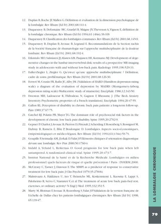 12. Duplan B, Roche JF, Mallen G. Définition et évaluation de la dimension psychologique de
la lombalgie. Rev Rhum [Ed Fr] 2001;68:141-4.
13. Duquesnoy B, Defontaine MC, Grardel B, Maigne JY,Thevenon A,Vignon E, définition de
la lombalgie chronique. Rev Rhum (Ed Fr) 1994;61 (4bis), 9S-10S
14. Duquesnoy B. Classification des lombalgies communes. Rev Rhum [Ed Fr] 2001;68, 145-9.
15. Duquesnoy B, Duplan B, Avouac B, Legrand E. Recommandations de la Section rachis
de la Société française de rhumatologie sur l’approche multidsciplinaire de la douleur
lombaire. Rev Rhum [Ed Fr] 2001;68:192-4.
16. Erkintalo MO, Salminen JJ,Alanen AM, Paajanen HE, Kormano MJ. Development of degenerative changes in the lumbar intervertebral disk: results of a prospective MR imaging
study in adolescents with and without low-back pain. Radiology 1995;196:529-33.
17. Euller-Ziegler L, Ziegler G. Qu’est-ce qu’une approche multidisciplinaire ? Définition,
cadre de soins, problématique. Rev Rhum [Ed Fr] 2001;68:126-30.
18. Ferreri M, Cousin FR, Rufin JC,Alby JM. [Validation of HARD (Hamilton depression rating
scale) a diagram of the evaluation of depression by MADRS (Montgomery-Asberg
depression rating scale) Multicentric study of mianserin]. Encéphale 1986;12:343-50.
19. Freeston MH, Ladouceur R, Thibodeau N, Gagnon F, Rheaume J. [The Beck Anxiety
Inventory. Psychometric properties of a French translation]. Encéphale 1994;20:47-55.
20. Gallon RL. Perception of disability in chronic back pain patients: a long-term follow-up.
Pain 1989;37:67-75.
21. Gatchel RJ, Polatin PB, Mayer TG.The dominant role of psychosocial risk factors in the
development of chronic low back pain disability. Spine 1995;20:2702-9.
22. Gepner P, Charlot J,Avouac B, Pierron D, Pireault J, Scherding F, Rosenberg S, Rossignol M,
Dubray R, Rameix E, Blin P, Boulongne D. Lombalgies. Aspects socio-économiques,
émipémiologiques et médico-légaux. Rev Rhum [Ed Fr] 1994;61(4 bis):5S-7S.
23. Goupille P,Avimadje AM,Zerkak D,Valat J-P.Eléments cliniques d’orientation diagnostique

untampered. A randomized clinical trial. Spine 1995;20:473-7.
25. Institut National de la Santé et de la Recherche Médicale. Lombalgies en milieu
professionnel: quels facteurs de risque et quelle prévention ? Paris : INSERM;2000.
26. McCreary C,Turner J, Dawson E.The MMPI as a predictor of response to conservative
treatment for low back pain. J Clin Psychol 1979;35:278-84.
27. Malmivaara A, Hakkinen U, Aro T, Heinrichs ML, Koskenniemi L, Kuosma E, Lappi S,
Paloheimo R, Servo C,Vaaranen V, et al.The treatment of acute low back pain--bed rest,
exercises, or ordinary activity? N Engl J Med. 1995;332:351-5.
28. Marty M, Blotman F,Avouac B, Rozenberg S,Valat J-P.Validation de la version française de
l'échelle de Dallas chez les patients lombalgiques chroniques. Rev Rhum [Ed Fr] 1998;
65:139-47.

LA LOMBALGIE CHRONIQUE

devant une lombalgie. Rev Prat 2000;50:1760-4.
24. Indahl A, Velund L, Reikeraas O. Good prognosis for low back pain when left

79

 