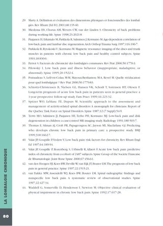 29. Marty A. Définition et évaluation des dimensions physiques et foncionnelles des lombalgies. Rev Rhum [Ed Fr] 2001;68:135-40.
30. Miedema HS, Chorus AM, Wevers CW, van der Linden S. Chronicity of back problems
during working life. Spine 1998;23:2021-8
31. Paajanen H, Erkintalo M, Parkkola R, Salminen J, Kormano M.Age-dependent correlation of
low-back pain and lumbar disc regeneration.Arch Orthop Trauma Surg 1997;116:106-7.
32. Parkkola R, Rytokoski U, Kormano M. Magnetic resonance imaging of the discs and trunk
muscles in patients with chronic low back pain and healthy control subjects. Spine
1993;18:830-6.
33. Perrot S. Facteurs de chronicité des lombalgies communes. Rev Prat 2000;50:1770-3.
34. Pilowsky I. Low back pain and illness behavior (inappropriate, maladaptive, or
abnormal). Spine 1995;20:1522-4.
35. Poiraudeau S, Lefèvre-Colau M-M, Mayoux-Benhamou M-A, Revel M. Quelle rééducation
pour quel lombalgique ? Rev Prat 2000;50:1779-83.
36. Schiottz-Christensen B, Nielsen GL, Hansen VK, Schodt T, Sorensen HT, Olesen F.
Long-term prognosis of acute low back pain in patients seen in general practice: a
1-year prospective follow-up study. Fam Pract 1999;16:223-32.
37. Spitzer WO, Leblanc FE, Dupuis M. Scientific approach to the assessment and
management of activity-related spinal disorders:A monograph for clinicians. Report of
the Quebec Task Force on Spinal Disorders. Spine 1987;12 (7 Suppl):54-9.
38. Tertti MO, Salminen JJ, Paajanen HE, Terho PH, Kormano MJ. Low-back pain and disk
degeneration in children: a case-control MR imaging study. Radiology 1991;180:503-7.
39. Thomas E, Silman AJ, Croft PR, Papageorgiou AC, Jayson MI, Macfarlane GJ. Predicting
who develops chronic low back pain in primary care: a prospective study. BMJ
1999;318:1662-7.
40. Valat JP, Goupille P,Vedere V. Low back pain: risk factors for chronicity. Rev Rhum Engl

LA LOMBALGIE CHRONIQUE

Ed 1997;64:189-94.

80

41. Valat JP, Goupille P, Rozenberg S, Urbinelli R, Allaert F. Acute low back pain: predictive
index of chronicity from a cohort of 2487 subjects. Spine Group of the Societe Francaise
de Rhumatologie. Joint Bone Spine 2000;67:456-61.
42. van den Hoogen HJ,Koes BW,Deville W,van Eijk JT,Bouter LM.The prognosis of low back
pain in general practice. Spine 1997;22:1515-21.
43. van Tulder MW, Assendelft WJ, Koes BW, Bouter LM. Spinal radiographic findings and
nonspecific low back pain. A systematic review of observational studies. Spine
1997;22:427-34.
44. Waddell G, Somerville D, Henderson I, Newton M. Objective clinical evaluation of
physical impairment in chronic low back pain. Spine 1992;17:617-28.

 