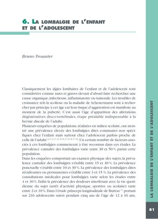 6. LA

LOMBALGIE DE L’ENFANT
ET DE L’ADOLESCENT

Classiquement les algies lombaires de l’enfant et de l’adolescent sont
considérées comme rares et graves devant d’abord faire rechercher une
cause organique, infectieuse, inflammatoire ou tumorale. Les troubles de
croissance tels la scoliose ou la maladie de Scheuermann sont à rechercher par principe à cet âge car leur risque d’aggravation est manifeste au
moment de la puberté. C’est aussi l’âge d’apparition des altérations
dégénératives disco-vertébrales, étape préalable indispensable à la
hernie discale de l’adulte.
Plusieurs enquêtes de populations, réalisées en milieu scolaire, ont montré une prévalence élevée des lombalgies dites communes non spécifiques chez l’enfant mais surtout chez l’adolescent parfois proche de
celle de l’adulte (2, 5, 13, 17, 23, 25, 26, 27, 35, 36, 37, 39).Un certain nombre de facteurs associés à ces lombalgies commencent à être reconnus dans ces études. La
prévalence cumulée des lombalgies varie entre 30 et 50 % parmi cette
population.
Dans les enquêtes comportant un examen physique des sujets, la prévalence cumulée des lombalgies s’établit entre 15 et 40 %. La prévalence
ponctuelle s’établit entre 10 et 30 %. La prévalence des lombalgies dites
récidivantes ou permanentes s’établit entre 3 et 15 %. La prévalence des
consultations médicales pour lombalgies varie selon les études entre
4 et 30 %. Enfin la prévalence des douleurs interférant avec la vie quotidienne du sujet (arrêt d’activité physique, sportive ou scolaire) varie
entre 2 et 10 %. Dans l’étude princeps longitudinale de Burton (7) portant
sur 216 adolescents suivis pendant cinq ans de l’âge de 12 à 16 ans,

LA LOMBALGIE DE L’ENFANT ET DE L’ADOLESCENT

Bruno Troussier

81

 