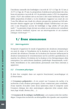 l’incidence annuelle des lombalgies s’accroît de 12 % à l’âge de 12 ans, à
21,5% à l’âge de 15 ans. La proportion d’adolescent présentant des douleurs récurrentes s’accroît de 44% la première année,à 59% la cinquième
année. 15,6% des enfants ont eu recours à des soins médicaux mais une
faible proportion d’enfant a vu les douleurs s’aggraver au cours de ces
5 ans. Par ailleurs une étude de cohorte prospective portant sur 640 adolescents danois suggère que la lombalgie durant l’adolescence est associée à une fréquence accrue de lombalgie à l’âge adulte (25 ans plus
tard) (14).La première étape devant un enfant ou un adolescent consultant
pour douleur lombaire repose sur un interrogatoire et un examen
clinique stéréotypé (8, 11).

1/ ÉTUDE

LA LOMBALGIE DE L’ENFANT ET DE L’ADOLESCENT

1.1

82

SÉMIOLOGIQUE

Interrogatoire

Il importe d’apprécier le mode d’apparition des douleurs, (traumatique
ou non) le siège et l’irradiation de la douleur, la nature, la durée et la
sévérité des douleurs, l’horaire de la douleur, les facteurs influençant la
douleur (notamment le retentissement sur les activités quotidiennes, la
marche, les efforts), l’évolution de la douleur et les thérapeutiques déjà
entreprises. Les antécédents familiaux (pathologie rhumatismale, vertébrale, héréditaire) et les antécédents personnels sont bien entendu à
apprécier.
1.2

L’examen physique

Il doit être complet dans ses aspects fonctionnel, neurologique et
d’observation.
• L’examen palpatoire : il est centré sur l’examen du rachis, à la
recherche d’une douleur provoquée, d’une contracture para vertébrale,
d’une marche d’escalier entre deux épineuses, mais il comporte aussi
l’examen clinique des sites anatomiques adjacents (état cutané, abdomen, loge rénale, thorax, tête, …).
• L’examen de la statique rachidienne : cet examen doit être méthodique.L’inspection recherche un déséquilibre des épaules,une asymétrie

 