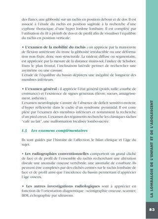 des flancs,une gibbosité sur un rachis en position debout et de dos.Il est
associé à l’étude du rachis en position sagittale à la recherche d’une
cyphose thoracique, d’une hyper lordose lombaire. Il est complété par
l’utilisation du fil à plomb de dos et de profil afin de visualiser l’équilibre
du rachis en position verticale.

• L’examen général : il apprécie l’état général (poids, taille, courbe de
croissance) et l’existence de signes généraux (fièvre, sueurs, amaigrissement, asthénie).
L’examen neurologique s’assure de l’absence de déficit sensitivo-moteur,
d’hyper réflexivité dans le cadre d’un syndrome pyramidal. Il est complété par l’examen des membres inférieurs et notamment la recherche
d’un pied creux.L’examen des téguments recherche les classiques tâches
“café au lait”, une malformation localisée lombo-sacrée.
1.3

Les examens complémentaires

Ils sont guidés par l’histoire de l’affection, le bilan clinique et l’âge du
sujet.
• Les radiographies conventionnelles comportent un grand cliché
de face et de profil de l’ensemble du rachis recherchant une altération
discale une anomalie osseuse vertébrale, une anomalie de courbure. Ils
peuvent être complétés par des clichés centrés sur le rachis lombaire de
face et de profil ainsi que l’incidence du bassin permettant d’apprécier
l’âge osseux.
• Les autres investigations radiologiques sont à apprécier en
fonction de l’orientation diagnostique : scintigraphie osseuse, scanner,
IRM, échographie par ultrasons.

LA LOMBALGIE DE L’ENFANT ET DE L’ADOLESCENT

• L’examen de la mobilité du rachis : on apprécie par la manœuvre
de flexion antérieure du tronc la gibbosité irréductible ou une déformation non fixée, donc non structurale. La raideur, diffuse ou segmentaire,
est appréciée par la mesure de la distance mains-sol, l’indice de Schober.
Dans le plan frontal, l’inclinaison latérale permet de rechercher une
asymétrie ou une cassure.
L’étude de l’équilibre du bassin dépistera une inégalité de longueur des
membres inférieurs.

83

 
