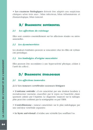 • Les examens biologiques doivent être adaptés aux suspicions
cliniques selon trois axes : bilan infectieux, bilan inflammatoire et
rhumatologique, bilan tumoral.

2/ DIAGNOSTIC
2.1

DIFFÉRENTIEL

Les affections du voisinage

Elles sont centrées essentiellement sur les affections rénales ou utéroannexielles.
2.2

Les dysménorrhées

Les douleurs lombaires peuvent se rencontrer chez les filles de rythmicité périodique.
LA LOMBALGIE DE L’ENFANT ET DE L’ADOLESCENT

2.3

84

Les lombalgies d’origine musculaire

Elles peuvent être secondaires à une hyper-activité physique, cédant à
l’arrêt de celle-ci .

3/ DIAGNOSTIC
3.1

ÉTIOLOGIQUE

Les affections tumorales

3.1.1 Les tumeurs vertébrales osseuses bénignes
• L’ostéome ostéoïde : il est caractérisé par une douleur localisée à
recrudescence nocturne, exacerbée par le repos ou l’inactivité, classiquement calmée par l’Aspirine. Le diagnostic suspecté sur la radiographie peut être confirmé par la scintigraphie ou par l’IRM.
• L’ostéoblastome : tumeur caractérisée sur le plan radiologique par
une ostéolyse vertébrale expansive.
• Le kyste anévrismal : il réalise une véritable lyse soufflant l’os.

 
