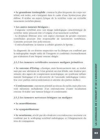 • Le granulome éosinophile : tumeur la plus fréquente du corps vertébral, soit isolée, soit s’intégrant dans le cadre d’une hystiocytose plus
diffuse. Il réalise un aspect lytique de la vertèbre voire un véritable
tassement (vertébra plana).
• Les autres tumeurs bénignes :
- L’angiome vertébral, avec son image radiologique caractéristique de
vertèbre striée pouvant être à l’origine d’un tassement vertébral.
- La dysplasie fibreuse avec son aspect classique de géodes osseuses
vertébrales pouvant être responsable de tassements vertébraux.
L’atteinte pouvant être poly-osseuse.
- L’ostéochondrome, la tumeur à cellules géantes, le lipome…
Le diagnostic de ces lésions suspectées sur la clinique est confirmé par
la radiographie simple aidée de l’imagerie et confirmée éventuellement
par réalisation d’une biopsie osseuse dirigée.

• Le sarcome d’Ewing : classique, mais heureusement rare, se traduisant par une altération de l’état général, un état fébrile, une douleur persistante, des signes de compression neurologique, un syndrome inflammatoire biologique et la découverte de l’anomalie radiologique (ostéolyse avec parfois ostéocondensation et atteinte des parties molles).
• L’ostéosarcome : rarement primitif au niveau du rachis,mais plus souvent métastase rachidienne d’un ostéosarcome d’autre localisation
osseuse. Il réalise une tumeur lytique et condensante.
3.1.3 Les tumeurs nerveuses bénignes ou malignes
• Le neuroblastome
• Le sympatoblastome
• Le neurinome, révélé par des douleurs à recrudescence nocturne est
confirmé par le scalloping vertébral radiologique et l’élargissement du
trou de conjugaison.

LA LOMBALGIE DE L’ENFANT ET DE L’ADOLESCENT

3.1.2 Les tumeurs vertébrales osseuses malignes primitives

85

 