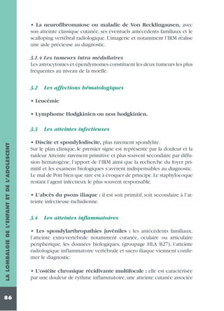 • La neurofibromatose ou maladie de Von Recklingausen, avec
son atteinte classique cutanée, ses éventuels antécédents familiaux et le
scalloping vertébral radiologique. L’imagerie et notamment l’IRM réalise
une aide précieuse au diagnostic.
3.1.4 Les tumeurs intra médullaires
Les astrocytomes et épendymomes constituent les deux tumeurs les plus
fréquentes au niveau de la moelle.
3.2

Les affections hématologiques

• Leucémie
• Lymphome Hodgkinien ou non hodgkinien.

LA LOMBALGIE DE L’ENFANT ET DE L’ADOLESCENT

3.3

86

Les atteintes infectieuses

• Discite et spondylodiscite, plus rarement spondylite.
Sur le plan clinique, le premier signe est représenté par la douleur et la
raideur. Atteinte rarement primitive et plus souvent secondaire par diffusion hématogène, l’apport de l’IRM ainsi que la recherche du foyer primitif et les examens biologiques s’avèrent indispensables au diagnostic.
Le mal de Pott bien que rare est à évoquer de principe.Le staphylocoque
restant l’agent infectieux le plus souvent responsable.
• L’abcès du psoas iliaque : il est soit primitif, soit secondaire à l’atteinte infectieuse rachidienne.
3.4

Les atteintes inflammatoires

• Les spondylarthropathies juvéniles : les antécédents familiaux,
l’atteinte extra-vertébrale notamment cutanée, oculaire ou articulaire
périphérique, les données biologiques, (groupage HLA B27), l’atteinte
radiologique inflammatoire vertébrale et sacro iliaque viennent confirmer le diagnostic.
• L’ostéite chronique récidivante multifocale : elle est caractérisée
par une douleur de rythme inflammatoire, une atteinte cutanée associée

 
