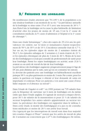 2/ FRÉQUENCE

DES LOMBALGIES

ÉPIDÉMIOLOGIE DE LA LOMBALGIE

De nombreuses études attestent que 70 à 85 % de la population a eu
une douleur lombaire à un moment de sa vie. (2) La prévalence annuelle
de la lombalgie se situe entre 15 et 45 % avec une moyenne de 30 % (2).
Aux États-Unis, la lombalgie est la cause la plus habituelle de limitation
d’activité chez les jeunes de moins de 45 ans. C’est la 2 e cause de
consultation médicale, la 5e cause d’admission à l’hôpital et la 3 e cause
de chirurgie (3).

8

Dans une étude britannique (7), chez des sujets de 25 à 64 ans, les prévalences vie entière, sur 12 mois et instantanées étaient respectivement de 59 %, de 39 % et de 19 %. L’incidence annuelle était de 4,7 %.
Sur un an, les épisodes aigus de moins de 2 semaines étaient de
50,3 %, les épisodes subaigus de 2 semaines à 3 mois étaient de 21 %,
et les épisodes chroniques de plus de 3 mois de 26 %. Moins de la moitié des lombalgiques n’avait pas consulté de professionnels de santé pour
leur lombalgie. Parmi les sujets lombalgiques en activité, seuls 21,8 %
avaient eu un arrêt de travail du fait de leur lombalgie.
La prévalence des lombalgies augmente progressivement jusqu’à l’âge de
65 ans, puis diminue par la suite, sans qu’on en connaisse les raisons.
Le devenir des patients avec une lombalgie est habituellement excellent
puisque 90 % ou plus guérissent en moins de 3 mois. Par contre, pour les
autres, la guérison est longue à obtenir et leur demande de soins est
importante et coûteuse. Pour ces patients, c’est aussi une cause d’invalidité majeure et d’absence au travail (3).
Dans l’étude de Ozguler et coll(14) en 1999 portant sur 725 salariés français, la fréquence de survenue sur 6 mois de lombalgies est du même
ordre que dans l’étude anglaise. Il s’agissait de secteurs à risques élevés,
pour 30 % de salariés de la manutention et pour 21 % de salariés du
secteur hospitalier. Les autres salariés appartenaient au secteur tertiaire. La prévalence des lombalgies est rapportée dans le tableau 1.
Dans cette étude, la moitié des lombalgiques n’a pas eu de consultations médicales et moins de 20 % ont arrêté leur travail.
On s’aperçoit que les interruptions de travail sont dans leur majorité
très courtes. Hagen et Thun (6) notent que les arrêts de travail de plus
de 2 semaines ne concernent que 2,27 % des lombalgiques. De même,

 