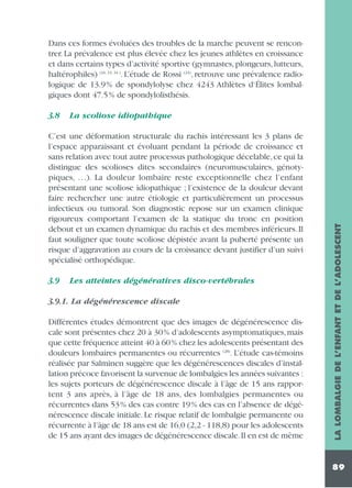 Dans ces formes évoluées des troubles de la marche peuvent se rencontrer. La prévalence est plus élevée chez les jeunes athlètes en croissance
et dans certains types d’activité sportive (gymnastes, plongeurs, lutteurs,
haltérophiles) (16, 33, 34 ). L’étude de Rossi (24), retrouve une prévalence radiologique de 13.9% de spondylolyse chez 4243 Athlètes d‘Élites lombalgiques dont 47.5% de spondylolisthésis.
La scoliose idiopathique

C’est une déformation structurale du rachis intéressant les 3 plans de
l’espace apparaissant et évoluant pendant la période de croissance et
sans relation avec tout autre processus pathologique décelable, ce qui la
distingue des scolioses dites secondaires (neuromusculaires, génotypiques, …). La douleur lombaire reste exceptionnelle chez l’enfant
présentant une scoliose idiopathique ; l’existence de la douleur devant
faire rechercher une autre étiologie et particulièrement un processus
infectieux ou tumoral. Son diagnostic repose sur un examen clinique
rigoureux comportant l’examen de la statique du tronc en position
debout et un examen dynamique du rachis et des membres inférieurs. Il
faut souligner que toute scoliose dépistée avant la puberté présente un
risque d’aggravation au cours de la croissance devant justifier d’un suivi
spécialisé orthopédique.
3.9

Les atteintes dégénératives disco-vertébrales

3.9.1. La dégénérescence discale
Différentes études démontrent que des images de dégénérescence discale sont présentes chez 20 à 30% d’adolescents asymptomatiques, mais
que cette fréquence atteint 40 à 60% chez les adolescents présentant des
douleurs lombaires permanentes ou récurrentes (28). L’étude cas-témoins
réalisée par Salminen suggère que les dégénérescences discales d’installation précoce favorisent la survenue de lombalgies les années suivantes :
les sujets porteurs de dégénérescence discale à l’âge de 15 ans rapportent 3 ans après, à l’âge de 18 ans, des lombalgies permanentes ou
récurrentes dans 53% des cas contre 19% des cas en l’absence de dégénérescence discale initiale. Le risque relatif de lombalgie permanente ou
récurrente à l’âge de 18 ans est de 16,0 (2,2 - 118,8) pour les adolescents
de 15 ans ayant des images de dégénérescence discale.Il en est de même

LA LOMBALGIE DE L’ENFANT ET DE L’ADOLESCENT

3.8

89

 