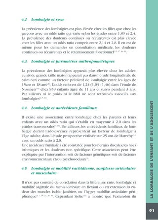 4.2

Lombalgie et sexe

La prévalence des lombalgies est plus élevée chez les filles que chez les
garçons avec un odds ratio qui varie selon les études entre 1,89 et 2,4.
La prévalence des douleurs continues ou récurrentes est plus élevée
chez les filles avec un odds ratio compris entre 2,14 et 2,8. Il en est de
même pour les demandes en consultation médicale, les douleurs
continues ou récurrentes et le retentissement fonctionnel(2, 5, 17, 36, 39).
4.3

Lombalgie et paramètres anthropométriques

4.4

Lombalgie et antécédents familiaux

Il existe une association entre lombalgie chez les parents et leurs
enfants avec un odds ratio qui s’établit en moyenne à 2,0 dans les
études transversales(4, 36). Par ailleurs, les antécédents familiaux de lombalgie durant l’adolescence représentent un facteur de lombalgie à
l’âge adulte, dans l’étude prospective réalisée sur 25 ans de Harreby(14)
avec un odds ratio à 2,8.
Une incidence familiale a été constatée pour les hernies discales,les lyses
isthmiques et les douleurs non spécifique. Cette association peut être
expliquée par l’intervention soit de facteurs génétiques soit de facteurs
environnementaux et/ou psychosociaux(2).
4.5

Lombalgie et mobilité rachidienne, souplesse articulaire
et musculaire

Il n’est pas constaté de corrélation dans la littérature entre lombalgie et
mobilité sagittale du rachis lombaire en flexion ou en extension, la raideur des muscles ischio jambiers ou l’hyper mobilité articulaire périphérique(3, 7, 18, 27, 28, 29). Cependant Sjolie(32) a montré que l’extension du

LA LOMBALGIE DE L’ENFANT ET DE L’ADOLESCENT

La prévalence des lombalgies apparaît plus élevée chez les adolescents de grande taille mais n’apparaît pas dans l’étude longitudinale de
Salminen comme un facteur prédictif de lombalgie entre les âges de
15ans et 18 ans(28). L’odds ratio est de 1,24 (1,03 - 1,46) dans l’étude de
Nissinen(19) chez 859 enfants âgée de 11 ans et suivis pendant 3 ans.
Par ailleurs ni le poids ni le BMI ne sont retrouvés associés aux
lombalgies(2, 5, 36).

91

 
