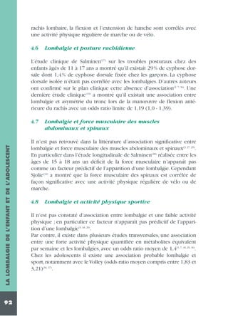 rachis lombaire, la flexion et l’extension de hanche sont corrélés avec
une activité physique régulière de marche ou de vélo.
4.6

Lombalgie et posture rachidienne

L’étude clinique de Salminen(27) sur les troubles posturaux chez des
enfants âgés de 11 à 17 ans a montré qu’il existait 29% de cyphose dorsale dont 1,4% de cyphose dorsale fixée chez les garçons. La cyphose
dorsale isolée n’étant pas corrélée avec les lombalgies. D’autres auteurs
ont confirmé sur le plan clinique cette absence d’association(2, 7, 36). Une
dernière étude clinique (19) a montré qu’il existait une association entre
lombalgie et asymétrie du tronc lors de la manœuvre de flexion antérieure du rachis avec un odds ratio limite de 1,19 (1,0 - 1,39).

LA LOMBALGIE DE L’ENFANT ET DE L’ADOLESCENT

4.7

92

Lombalgie et force musculaire des muscles
abdominaux et spinaux

Il n’est pas retrouvé dans la littérature d’association significative entre
lombalgie et force musculaire des muscles abdominaux et spinaux(3, 27, 29).
En particulier dans l’étude longitudinale de Salminen(28) réalisée entre les
âges de 15 à 18 ans un déficit de la force musculaire n’apparaît pas
comme un facteur prédictif de l’apparition d’une lombalgie. Cependant
Sjolie(32) a montré que la force musculaire des spinaux est corrélée de
façon significative avec une activité physique régulière de vélo ou de
marche.
4.8

Lombalgie et activité physique sportive

Il n’est pas constaté d’association entre lombalgie et une faible activité
physique ; en particulier ce facteur n’apparaît pas prédictif de l’apparition d’une lombalgie(5, 18, 29).
Par contre, il existe dans plusieurs études transversales, une association
entre une forte activité physique quantifiée en métabolites équivalent
par semaine et les lombalgies, avec un odds ratio moyen de 1,4(5, 7, 18, 29, 36).
Chez les adolescents il existe une association probable lombalgie et
sport,notamment avec le Volley (odds ratio moyen compris entre 1,83 et
3,21)(36, 37).

 