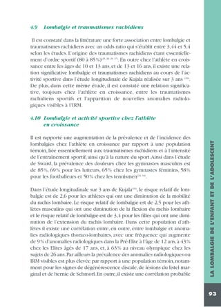 4.9

Lombalgie et traumatismes rachidiens

Il est constaté dans la littérature une forte association entre lombalgie et
traumatismes rachidiens avec un odds ratio qui s’établit entre 3,44 et 5,4
selon les études. L’origine des traumatismes rachidiens étant essentiellement d’ordre sportif (80 à 85%)(25, 28, 29, 37). En outre chez l’athlète en croissance entre les âges de 10 et 13 ans, et de 13 et 16 ans, il existe une relation significative lombalgie et traumatismes rachidiens au cours de l’activité sportive dans l’étude longitudinale de Kujala réalisée sur 3 ans (16).
De plus, dans cette même étude, il est constaté une relation significative, toujours chez l’athlète en croissance, entre les traumatismes
rachidiens sportifs et l’apparition de nouvelles anomalies radiologiques visibles à l’IRM.

Il est rapporté une augmentation de la prévalence et de l’incidence des
lombalgies chez l’athlète en croissance par rapport à une population
témoin, liée essentiellement aux traumatismes rachidiens et à l’intensité
de l’entraînement sportif, ainsi qu’à la nature du sport.Ainsi dans l’étude
de Sward, la prévalence des douleurs chez les gymnastes masculins est
de 85%, 69% pour les lutteurs, 65% chez les gymnastes féminins, 58%
pour les footballeurs et 50% chez les tennismen(33, 34).
Dans l’étude longitudinale sur 3 ans de Kujala(16), le risque relatif de lombalgie est de 2,6 pour les athlètes qui ont une diminution de la mobilité
du rachis lombaire. Le risque relatif de lombalgie est de 2,5 pour les athlètes masculins qui ont une diminution de la flexion du rachis lombaire
et le risque relatif de lombalgie est de 3,4 pour les filles qui ont une diminution de l’extension du rachis lombaire. Dans cette population d’athlètes il existe une corrélation entre, en outre, entre lombalgie et anomalies radiologiques thoraco-lombaires, avec une fréquence qui augmente
de 9% d’anomalies radiologiques dans la Pré-Elite à l’âge de 12 ans,à 43%
chez les Elites âgés de 17 ans, et, à 63% au niveau olympique chez les
sujets de 26 ans.Par ailleurs la prévalence des anomalies radiologiques ou
IRM visibles est plus élevée par rapport à une population témoin, notamment pour les signes de dégénérescence discale, de lésions du listel marginal et de hernie de Schmorl.En outre,il existe une corrélation probable

LA LOMBALGIE DE L’ENFANT ET DE L’ADOLESCENT

4.10 Lombalgie et activité sportive chez l’athlète
en croissance

93

 