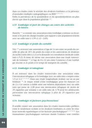 dans ces études, entre la sévérité des douleurs lombaires et la présence
d’anomalies multiples radiographiques ou IRM (15, 16, 33, 34).
Enfin, la prévalence de la spondylolyse et du spondylolysthésis est plus
élevée que dans la population générale (24).
4.11 Lombalgie et port de charges au cours des activités
de loisirs
Harreby (13) a constaté une association entre lombalgie continue ou récurrente et le port de charges lourdes, par rapport à une population témoin
avec un odds ratio à 1,95 (1,43 –2,65).

LA LOMBALGIE DE L’ENFANT ET DE L’ADOLESCENT

4.12 Lombalgie et poids du cartable

94

Viry (40) a retrouvé une association à l’âge de 14 ans entre un poids du cartable de plus de 20% du poids du corps et les antécédents de douleurs
du rachis (odds ratio à 3,1) et la demande en consultation médicale (odds
ratio à 5,2). Il existe de même une association dans une étude transversale de Grimmer (12) à l’âge de 8 à 12 ans entre l’existence d’une lombalgie récente et, le poids et le temps de transport du cartable.
4.13 Lombalgie et tabagisme
Il est retrouvé dans les études transversales une association entre
l’intoxication tabagique et la lombalgie avec un odds ratio compris entre
1,5 et 3,3 (2, 5, 6, 36, 37). Dans une étude longitudinale réalisée sur un an par
Feldman (10), le risque relatif d’être lombalgique pour les fumeurs est
de 2,4. Cet auteur a établit aussi une relation dépendante avec un odds
ratio qui passe de 2,28 pour une intoxication tabagique de moins de
25 cigarettes par semaine à un odds ratio de 3,78 pour les adolescents
présentant une intoxication tabagique à plus de 25 cigarettes par
semaine.
4.14 Lombalgie et facteurs psychosociaux
Il semble exister une association dans les études transversales publiées
entre le rendement scolaire et les douleurs lombaires, et, entre les douleurs musculo squelettiques et les facteurs psychologiques(2, 4, 6, 35, 38, 39). Les
traumatismes psychologiques survenus durant l’enfance sont corrélés

 