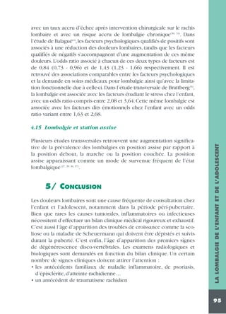 avec un taux accru d’échec après intervention chirurgicale sur le rachis
lombaire et avec un risque accru de lombalgie chronique (30, 31). Dans
l’étude de Balagué(4),les facteurs psychologiques qualifiés de positifs sont
associés à une réduction des douleurs lombaires, tandis que les facteurs
qualifiés de négatifs s’accompagnent d’une augmentation de ces même
douleurs. L’odds ratio associé à chacun de ces deux types de facteurs est
de 0,84 (0,73 - 0,96) et de 1,43 (1,23 - 1,66) respectivement. Il est
retrouvé des associations comparables entre les facteurs psychologiques
et la demande en soins médicaux pour lombalgie ainsi qu’avec la limitation fonctionnelle due à celle-ci. Dans l’étude transversale de Brattberg (6),
la lombalgie est associée avec les facteurs étudiant le stress chez l’enfant,
avec un odds ratio compris entre 2,08 et 3,64. Cette même lombalgie est
associée avec les facteurs dits émotionnels chez l’enfant avec un odds
ratio variant entre 1,63 et 2,68.

Plusieurs études transversales retrouvent une augmentation significative de la prévalence des lombalgies en position assise par rapport à
la position debout, la marche ou la position couchée. La position
assise apparaissant comme un mode de survenue fréquent de l’état
lombalgique (27, 29, 36, 37).

5/ CONCLUSION
Les douleurs lombaires sont une cause fréquente de consultation chez
l’enfant et l’adolescent, notamment dans la période péri-pubertaire.
Bien que rares les causes tumorales, inflammatoires ou infectieuses
nécessitent d’effectuer un bilan clinique médical rigoureux et exhaustif.
C’est aussi l’âge d’apparition des troubles de croissance comme la scoliose ou la maladie de Scheuermann qui doivent être dépistés et suivis
durant la puberté. C’est enfin, l’âge d’apparition des premiers signes
de dégénérescence disco-vertébrales. Les examens radiologiques et
biologiques sont demandés en fonction du bilan clinique. Un certain
nombre de signes cliniques doivent attirer l’attention :
• les antécédents familiaux de maladie inflammatoire, de psoriasis,
d’épisclérite, d’atteinte rachidienne…
• un antécédent de traumatisme rachidien

LA LOMBALGIE DE L’ENFANT ET DE L’ADOLESCENT

4.15 Lombalgie et station assise

95

 
