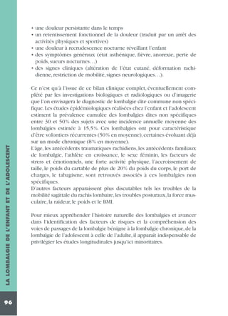 LA LOMBALGIE DE L’ENFANT ET DE L’ADOLESCENT

• une douleur persistante dans le temps
• un retentissement fonctionnel de la douleur (traduit par un arrêt des
activités physiques et sportives)
• une douleur à recrudescence nocturne réveillant l’enfant
• des symptômes généraux (état asthénique, fièvre, anorexie, perte de
poids, sueurs nocturnes…)
• des signes cliniques (altération de l’état cutané, déformation rachidienne, restriction de mobilité, signes neurologiques…).

96

Ce n’est qu’à l’issue de ce bilan clinique complet, éventuellement complété par les investigations biologiques et radiologiques ou d’imagerie
que l’on envisagera le diagnostic de lombalgie dite commune non spécifique. Les études épidémiologiques réalisées chez l’enfant et l’adolescent
estiment la prévalence cumulée des lombalgies dites non spécifiques
entre 30 et 50% des sujets avec une incidence annuelle moyenne des
lombalgies estimée à 15,5%. Ces lombalgies ont pour caractéristique
d’être volontiers récurrentes (50% en moyenne), certaines évoluant déjà
sur un mode chronique (8% en moyenne).
L’âge, les antécédents traumatiques rachidiens, les antécédents familiaux
de lombalgie, l’athlète en croissance, le sexe féminin, les facteurs de
stress et émotionnels, une forte activité physique, l’accroissement de
taille, le poids du cartable de plus de 20% du poids du corps, le port de
charges, le tabagisme, sont retrouvés associés à ces lombalgies non
spécifiques.
D’autres facteurs apparaissent plus discutables tels les troubles de la
mobilité sagittale du rachis lombaire,les troubles posturaux,la force musculaire, la raideur, le poids et le BMI.
Pour mieux appréhender l’histoire naturelle des lombalgies et avancer
dans l’identification des facteurs de risques et la compréhension des
voies de passages de la lombalgie bénigne à la lombalgie chronique,de la
lombalgie de l’adolescent à celle de l’adulte, il apparaît indispensable de
privilégier les études longitudinales jusqu’ici minoritaires.

 