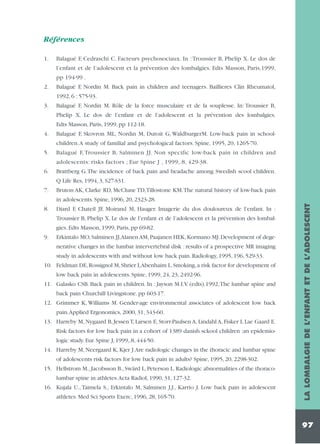 Références
1.

Balagué F, Cedraschi C. Facteurs psychosociaux. In : Troussier B, Phelip X. Le dos de
l’enfant et de l’adolescent et la prévention des lombalgies. Edts Masson, Paris,1999,
pp 194-99 .

2.

Balagué F, Nordin M. Back pain in children and teenagers. Baillieres Clin Rheumatol,
1992, 6 : 575-93.

3.

Balagué F, Nordin M. Rôle de la force musculaire et de la souplesse. In: Troussier B,
Phelip X. Le dos de l’enfant et de l’adolescent et la prévention des lombalgies.
Edts Masson, Paris, 1999, pp 112-18.

4.

Balagué F, Skovron ML, Nordin M, Dutoit G, WaldburgerM. Low-back pain in school-

5.

Balagué F, Troussier B, Salminen JJ. Non specific low-back pain in children and

children.A study of familial and psychological factors. Spine, 1995, 20, 1265-70.
adolescents: risks factors ; Eur Spine J , 1999,.8, 429-38.
6.

Brattberg G.The incidence of back pain and headache among Swedish scool children.
Q Life Res, 1994, 3, S27-S31.

7.

Bruton AK, Clarke RD, McClune TD,Tillostone KM.The natural history of low-back pain

8.

Diard F, Chateil JF, Moirand M, Hauger. Imagerie du dos douloureux de l’enfant. In :
Troussier B, Phelip X. Le dos de l’enfant et de l’adolescent et la prévention des lombalgies. Edts Masson, 1999, Paris, pp 69-82.

9.

Erkintalo MO, Salminen JJ,Alanen AM, Paajanen HEK, Kormano MJ. Development of degenerative changes in the lumbar intervertebral disk : results of a prospective MR imaging
study in adolescents with and without low back pain. Radiology, 1995, 196, 529-33.

10. Feldman DE, Rossignol M, Shrier I,Abenhaim L. Smoking, a risk factor for development of
low back pain in adolescents. Spine, 1999, 24, 23, 2492-96.
11. Galasko CSB. Back pain in children. In : Jayson M.I.V. (edts).1992,The lumbar spine and
back pain Churchill Livingstone. pp 603-17.
12. Grimmer K, Williams M. Gender-age environmental associates of adolescent low back
pain.Applied Ergonomics, 2000, 31, 343-60.
13. Harreby M, Nygaard B, Jessen T, Larsen E, Storr-Paulsen A, Lindahl A, Fisker I, Lae Gaard E.
Risk factors for low back pain in a cohort of 1389 danish sckool children :an epidemiologic study. Eur. Spine J, 1999,.8, 444-50.
14. Harreby M, Neergaard K, Kjer J.Are radiologic changes in the thoracic and lumbar spine
of adolescents risk factors for low back pain in adults? Spine, 1995, 20, 2298-302.
15. Hellstrom M., Jacobsson B., Swärd L, Peterson L. Radiologic abnormalities of the thoracolumbar spine in athletes.Acta Radiol, 1990, 31, 127-32.
16. Kujala U., Taimela S., Erkintalo M, Salminen J.J., Karrio J. Low back pain in adolescent
athletes. Med Sci Sports Exerc, 1996, 28, 165-70.

LA LOMBALGIE DE L’ENFANT ET DE L’ADOLESCENT

in adolescents. Spine, 1996, 20, 2323-28.

97

 