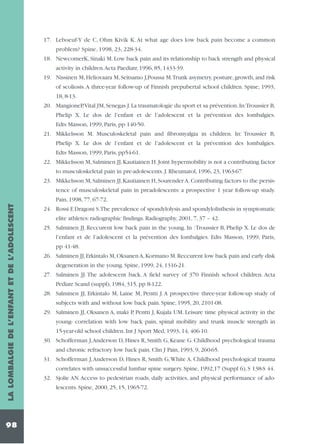 17. Leboeuf-Y de C, Ohm Kivik K. At what age does low back pain become a common
problem? Spine, 1998, 23, 228-34.
18. NewcomerK, Sinaki M. Low back pain and its relationship to back strength and physical
activity in children.Acta Paediatr, 1996, 85, 1433-39.
19. Nissinen M, Heliovaara M, Seitsamo J,Poussa M.Trunk asymetry, posture, growth, and risk
of scoliosis.A three-year follow-up of Finnish prepubertal school children. Spine, 1993,
18, 8-13.
20. MangioneP,Vital JM, Senegas J. La traumatologie du sport et sa prévention. In:Troussier B,
Phelip X. Le dos de l’enfant et de l’adolescent et la prévention des lombalgies.
Edts Masson, 1999, Paris, pp 140-50.
21. Mikkelsson M. Musculoskeletal pain and fibromyalgia in children. In: Troussier B,
Phelip X. Le dos de l’enfant et de l’adolescent et la prévention des lombalgies.
Edts Masson, 1999, Paris, pp54-61.
22. Mikkelsson M, Salminen JJ, Kautiainen H. Joint hypermobility is not a contributing factor
to musculoskeletal pain in pre-adolescents. J. Rheumatol, 1996, 23, 1963-67.
23. Mikkelsson M, Salminen JJ, Kautiainen H, Sourender A. Contributing factors to the persistence of musculoskeletal pain in preadolescents: a prospective 1 year follow-up study.

LA LOMBALGIE DE L’ENFANT ET DE L’ADOLESCENT

Pain, 1998, 77, 67-72.

98

24. Rossi F, Dragoni S.The prevalence of spondylolysis and spondylolisthesis in symptomatic
elite athletes: radiographic findings. Radiography, 2001, 7, 37 – 42.
25. Salminen JJ. Reccurent low back pain in the young. In :Troussier B, Phelip X. Le dos de
l’enfant et de l’adolescent et la prévention des lombalgies. Edts Masson, 1999, Paris,
pp 41-48.
26. Salminen JJ, Erkintalo M, Oksanen A, Kormano M. Reccurent low back pain and early disk
degeneration in the young. Spine, 1999, 24, 1316-21.
27. Salminen JJ. The adolescent back. A field survey of 370 Finnish school children. Acta
Pediatr Scand (suppl), 1984, 315, pp 8-122.
28. Salminen JJ, Erkintalo M, Laine M, Pentti J. A prospective three-year follow-up study of
subjects with and without low back pain. Spine, 1995, 20, 2101-08.
29. Salminen JJ, Oksanen A, maki P, Pentti J, Kujala UM. Leisure time physical activity in the
young- correlation with low back pain, spinal mobility and trunk muscle strength in
15-year-old school children. Int J Sport Med, 1993, 14, 406-10.
30. Schofferman J,Anderson D, Hines R, Smith G, Keane G. Childhood psychological trauma
and chronic refractory low back pain. Clin J Pain, 1993, 9, 260-65.
31. Schofferman J,Anderson D, Hines R, Smith G,White A. Childhood psychological trauma
correlates with unsuccessful lumbar spine surgery. Spine, 1992,17 (Suppl 6), S 138-S 44.
32. Sjolie AN. Access to pedestrian roads, daily activities, and physical performance of adolescents. Spine, 2000, 25, 15, 1965-72.

 