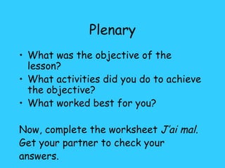 Plenary What was the objective of the lesson? What activities did you do to achieve the objective? What worked best for you? Now, complete the worksheet  J’ai mal . Get your partner to check your answers. 