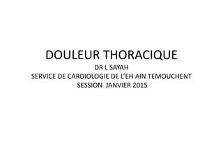 DOULEUR THORACIQUE
DR L SAYAH
SERVICE DE CARDIOLOGIE DE L’EH AIN TEMOUCHENT
SESSION JANVIER 2015
 