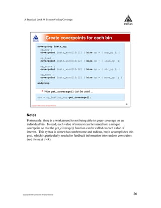 A Practical Look @ SystemVerilog Coverage




                                        Create coverpoints for each bin
                        covergroup instr_cg;
                          op_nop :
                          coverpoint instr_word[15:12] { bins op = { nop_op }; }

                              op_load :
                              coverpoint instr_word[15:12] { bins op = { load_op };}

                              op_store :
                              coverpoint instr_word[15:12] { bins op = { str_op }; }

                          op_move :
                          coverpoint instr_word[15:12] { bins op = { move_op }; }
                          ...
                        endgroup


                                •     Now get_coverage() can be used ...

                        cov = cg_inst.op_nop.get_coverage();

                                                                                       26
             Copyright © 2009 by Doulos. All Rights Reserved




     Notes
      Fortunately, there is a workaround to not being able to query coverage on an
      individual bin. Instead, each value of interest can be turned into a unique
      coverpoint so that the get_coverage() function can be called on each value of
      interest. This syntax is somewhat cumbersome and tedious, but it accomplishes this
      goal, which is particularly needed to feedback information into random constraints
      (see the next trick).




Copyright © 2009 by DOULOS. All Rights Reserved                                             26
 
