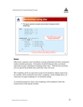 A Practical Look @ SystemVerilog Coverage




                                        Randomize using dist
                                •     The dist operator accepts dynamically changing random
                                      weightings

                        int                weight_nop          =   1,
                                           weight_load         =   1,
                                           weight_store        =   1,
                                           weight_add          =   1,
                                           ...;
                                                                1800 LRM: dist accepts
                        constraint bias_opcodes {                 integral expressions
                           opcode dist {
                               nop_op    := weight_nop,
                               load_op   := weight_load,
                               store_op := weight_store,
                               add_op    := weight_add,
                               ...
                           };
                        }
                                         Some simulators only support variables
                                                                                              28
             Copyright © 2009 by Doulos. All Rights Reserved




     Notes
      Often times, engineers want to feedback coverage information into their constrained
      random stimulus generation. Fortunately, SystemVerilog provides a constraint
      option that accepts a distribution weighting called “dist”. With the dist constraint,
      you can specify the probably that a particular value will occur.


      This weighting can be an expression except not all simulators support expressions.
      So variables can be created for each value’s weighting. In the example above, all
      values have an equal weighting of 1 at simulation startup.


      As simulation progresses, these value weightings will be updated to affect the
      randomization of the opcode stimulus.




Copyright © 2009 by DOULOS. All Rights Reserved                                                    28
 