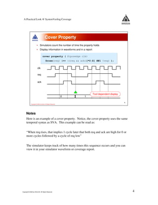 A Practical Look @ SystemVerilog Coverage




                                        Cover Property
                        • Simulators count the number of time the property holds
                        • Display information in waveforms and in a report

                                   cover property ( @(posedge clk)
                                         $rose(req) |=> ((req && ack)[*0:$] ##1 !req) );


                         clk

                         req

                         ack



                                                                             Tool dependent display
                                                               0   1

                                                                                                      4
             Copyright © 2009 by Doulos. All Rights Reserved




     Notes
      Here is an example of a cover property. Notice, the cover property uses the same
      temporal syntax as SVA. This example can be read as:


      “When req rises, that implies 1 cycle later that both req and ack are high for 0 or
      more cycles followed by a cycle of req low”


      The simulator keeps track of how many times this sequence occurs and you can
      view it in your simulator waveform or coverage report.




Copyright © 2009 by DOULOS. All Rights Reserved                                                           4
 