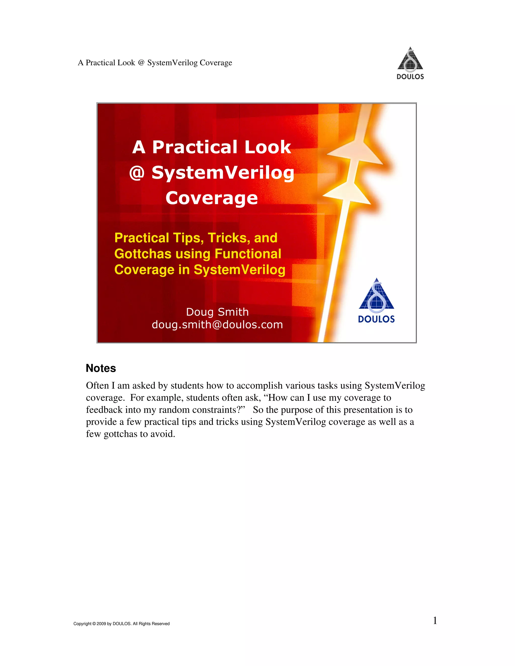 A Practical Look @ SystemVerilog Coverage A Practical Look @ SystemVerilog Coverage Practical Tips, Tricks, and Gottchas using Functional Coverage in SystemVerilog Doug Smith doug.smith@doulos.com 1 Copyright © 2009 by Doulos. All Rights Reserved Notes Often I am asked by students how to accomplish various tasks using SystemVerilog coverage. For example, students often ask, “How can I use my coverage to feedback into my random constraints?” So the purpose of this presentation is to provide a few practical tips and tricks using SystemVerilog coverage as well as a few gottchas to avoid. Copyright © 2009 by DOULOS. All Rights Reserved 1 