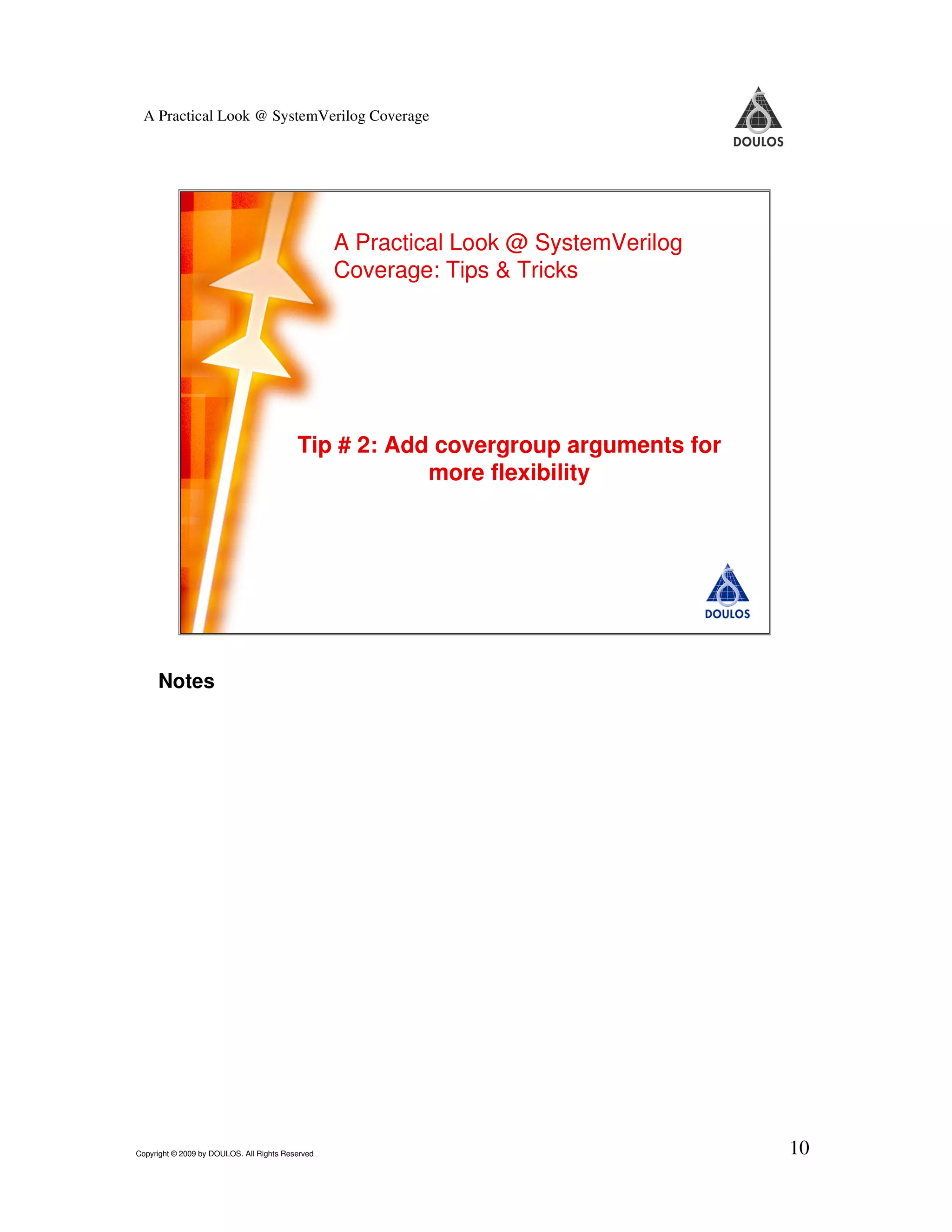A Practical Look @ SystemVerilog Coverage A Practical Look @ SystemVerilog Coverage: Tips & Tricks Tip # 2: Add covergroup arguments for more flexibility 10 Copyright © 2009 by Doulos. All Rights Reserved Notes Copyright © 2009 by DOULOS. All Rights Reserved 10 