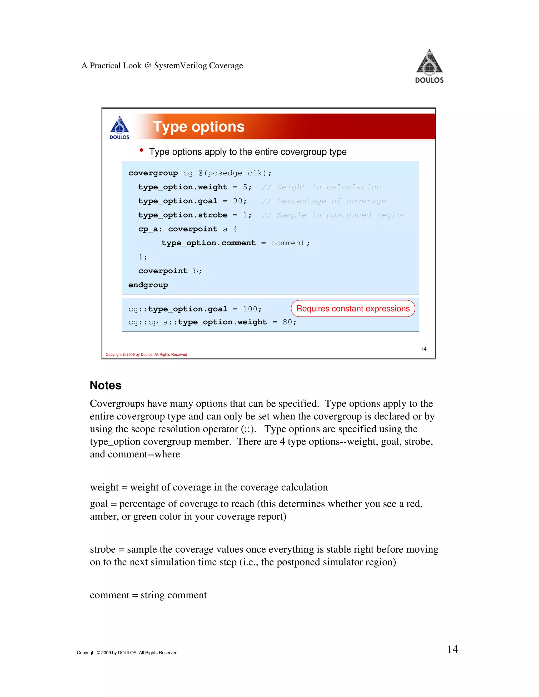 A Practical Look @ SystemVerilog Coverage Type options • Type options apply to the entire covergroup type covergroup cg @(posedge clk); type_option.weight = 5; // Weight in calculation type_option.goal = 90; // Percentage of coverage type_option.strobe = 1; // Sample in postponed region cp_a: coverpoint a { type_option.comment = comment; }; coverpoint b; endgroup cg::type_option.goal = 100; Requires constant expressions cg::cp_a::type_option.weight = 80; 14 Copyright © 2009 by Doulos. All Rights Reserved Notes Covergroups have many options that can be specified. Type options apply to the entire covergroup type and can only be set when the covergroup is declared or by using the scope resolution operator (::). Type options are specified using the type_option covergroup member. There are 4 type options--weight, goal, strobe, and comment--where weight = weight of coverage in the coverage calculation goal = percentage of coverage to reach (this determines whether you see a red, amber, or green color in your coverage report) strobe = sample the coverage values once everything is stable right before moving on to the next simulation time step (i.e., the postponed simulator region) comment = string comment Copyright © 2009 by DOULOS. All Rights Reserved 14 