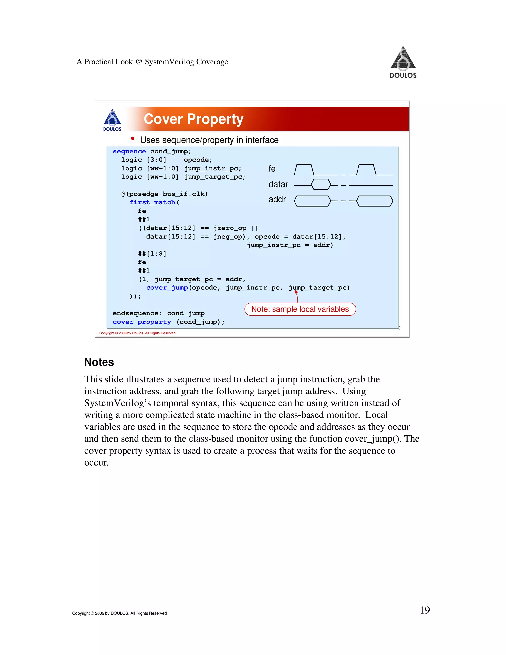 A Practical Look @ SystemVerilog Coverage Cover Property • Uses sequence/property in interface sequence cond_jump; logic [3:0] opcode; logic [ww-1:0] jump_instr_pc; fe logic [ww-1:0] jump_target_pc; datar @(posedge bus_if.clk) first_match( addr fe ##1 ((datar[15:12] == jzero_op || datar[15:12] == jneg_op), opcode = datar[15:12], jump_instr_pc = addr) ##[1:$] fe ##1 (1, jump_target_pc = addr, cover_jump(opcode, jump_instr_pc, jump_target_pc) )); endsequence: cond_jump Note: sample local variables cover property (cond_jump); 19 Copyright © 2009 by Doulos. All Rights Reserved Notes This slide illustrates a sequence used to detect a jump instruction, grab the instruction address, and grab the following target jump address. Using SystemVerilog’s temporal syntax, this sequence can be using written instead of writing a more complicated state machine in the class-based monitor. Local variables are used in the sequence to store the opcode and addresses as they occur and then send them to the class-based monitor using the function cover_jump(). The cover property syntax is used to create a process that waits for the sequence to occur. Copyright © 2009 by DOULOS. All Rights Reserved 19 