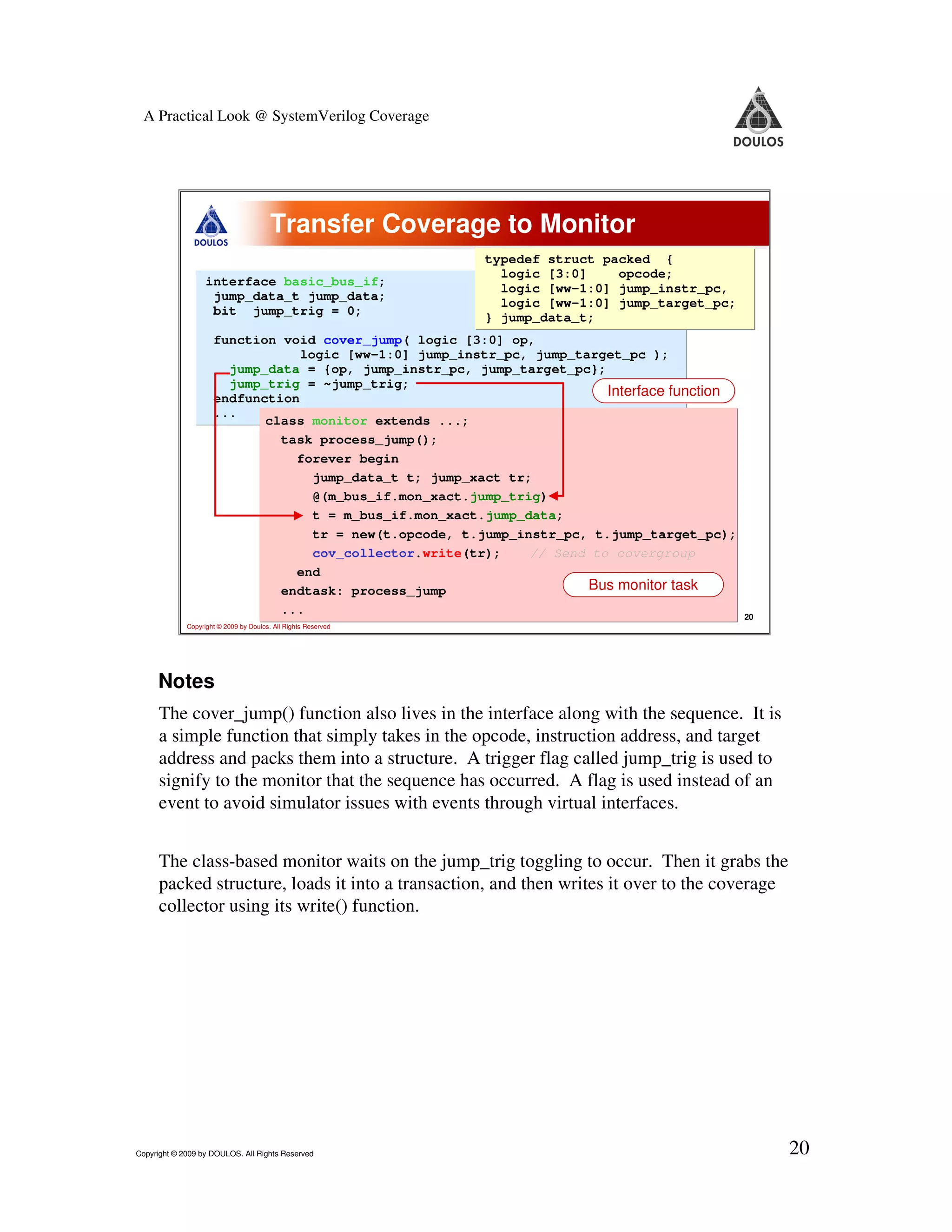 A Practical Look @ SystemVerilog Coverage Transfer Coverage to Monitor typedef struct packed { logic [3:0] opcode; interface basic_bus_if; logic [ww-1:0] jump_instr_pc, jump_data_t jump_data; logic [ww-1:0] jump_target_pc; bit jump_trig = 0; } jump_data_t; function void cover_jump( logic [3:0] op, logic [ww-1:0] jump_instr_pc, jump_target_pc ); jump_data = {op, jump_instr_pc, jump_target_pc}; jump_trig = ~jump_trig; endfunction Interface function ... class monitor extends ...; task process_jump(); forever begin jump_data_t t; jump_xact tr; @(m_bus_if.mon_xact.jump_trig) t = m_bus_if.mon_xact.jump_data; tr = new(t.opcode, t.jump_instr_pc, t.jump_target_pc); cov_collector.write(tr); // Send to covergroup end endtask: process_jump Bus monitor task ... 20 Copyright © 2009 by Doulos. All Rights Reserved Notes The cover_jump() function also lives in the interface along with the sequence. It is a simple function that simply takes in the opcode, instruction address, and target address and packs them into a structure. A trigger flag called jump_trig is used to signify to the monitor that the sequence has occurred. A flag is used instead of an event to avoid simulator issues with events through virtual interfaces. The class-based monitor waits on the jump_trig toggling to occur. Then it grabs the packed structure, loads it into a transaction, and then writes it over to the coverage collector using its write() function. Copyright © 2009 by DOULOS. All Rights Reserved 20 
