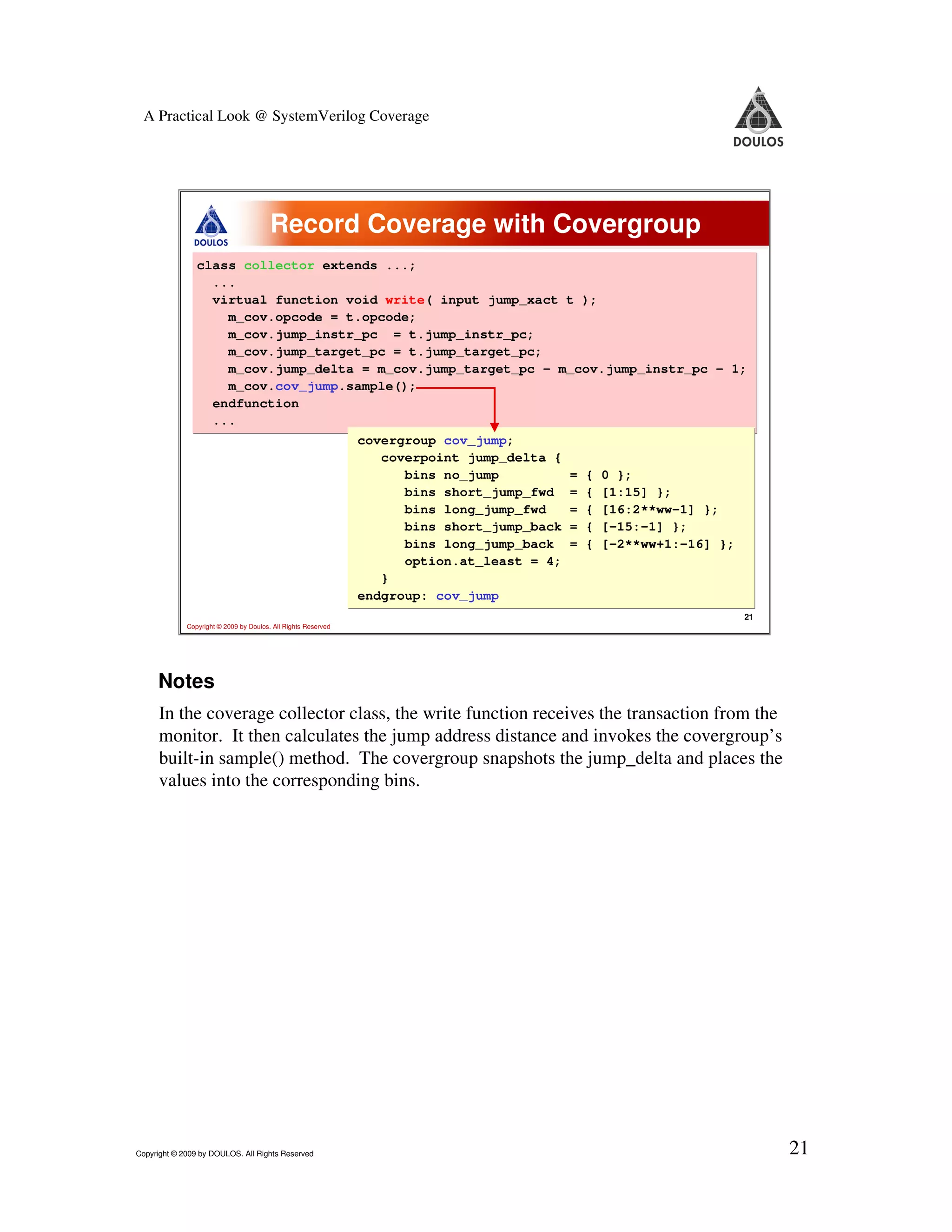 A Practical Look @ SystemVerilog Coverage Record Coverage with Covergroup class collector extends ...; ... virtual function void write( input jump_xact t ); m_cov.opcode = t.opcode; m_cov.jump_instr_pc = t.jump_instr_pc; m_cov.jump_target_pc = t.jump_target_pc; m_cov.jump_delta = m_cov.jump_target_pc - m_cov.jump_instr_pc - 1; m_cov.cov_jump.sample(); endfunction ... covergroup cov_jump; coverpoint jump_delta { bins no_jump = { 0 }; bins short_jump_fwd = { [1:15] }; bins long_jump_fwd = { [16:2**ww-1] }; bins short_jump_back = { [-15:-1] }; bins long_jump_back = { [-2**ww+1:-16] }; option.at_least = 4; } endgroup: cov_jump 21 Copyright © 2009 by Doulos. All Rights Reserved Notes In the coverage collector class, the write function receives the transaction from the monitor. It then calculates the jump address distance and invokes the covergroup’s built-in sample() method. The covergroup snapshots the jump_delta and places the values into the corresponding bins. Copyright © 2009 by DOULOS. All Rights Reserved 21 