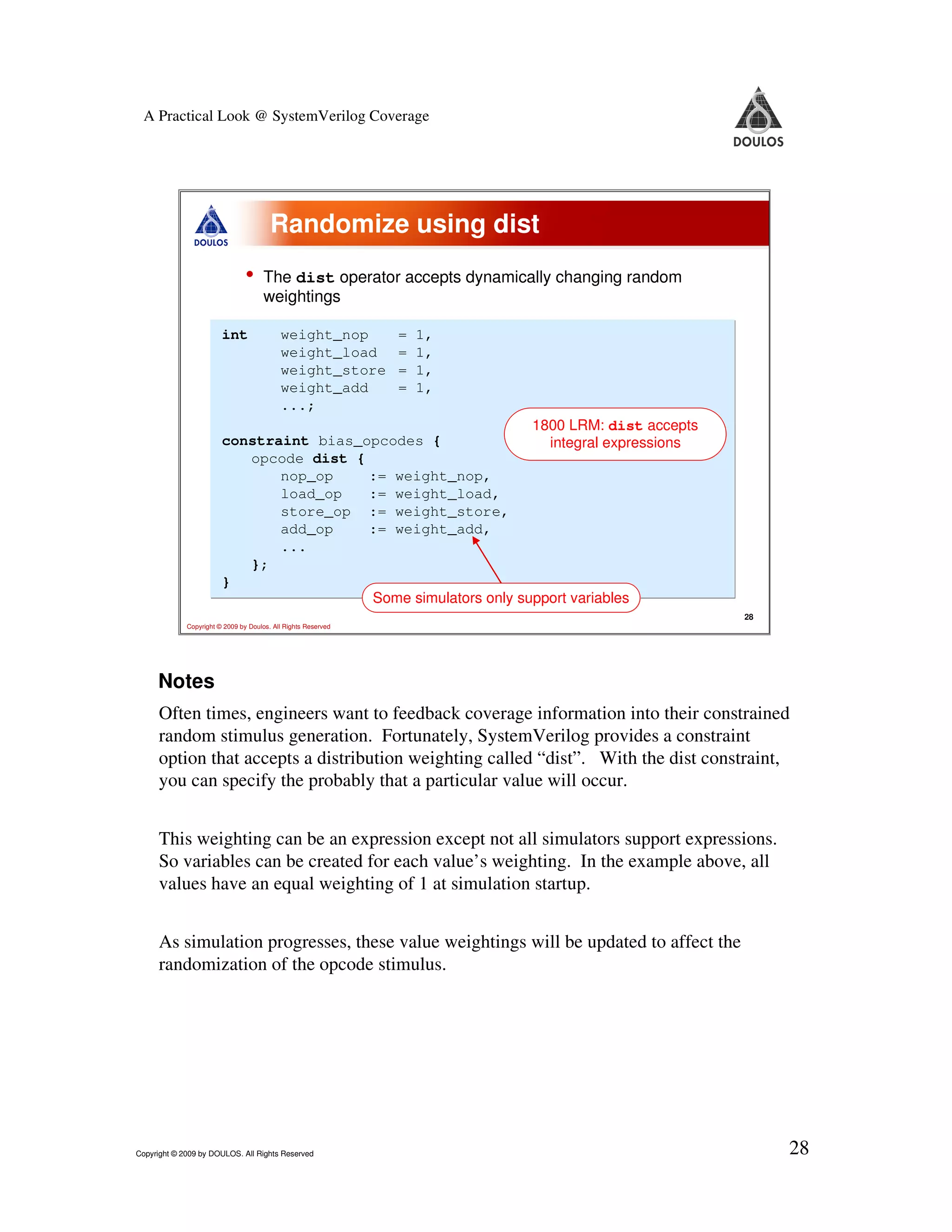 A Practical Look @ SystemVerilog Coverage Randomize using dist • The dist operator accepts dynamically changing random weightings int weight_nop = 1, weight_load = 1, weight_store = 1, weight_add = 1, ...; 1800 LRM: dist accepts constraint bias_opcodes { integral expressions opcode dist { nop_op := weight_nop, load_op := weight_load, store_op := weight_store, add_op := weight_add, ... }; } Some simulators only support variables 28 Copyright © 2009 by Doulos. All Rights Reserved Notes Often times, engineers want to feedback coverage information into their constrained random stimulus generation. Fortunately, SystemVerilog provides a constraint option that accepts a distribution weighting called “dist”. With the dist constraint, you can specify the probably that a particular value will occur. This weighting can be an expression except not all simulators support expressions. So variables can be created for each value’s weighting. In the example above, all values have an equal weighting of 1 at simulation startup. As simulation progresses, these value weightings will be updated to affect the randomization of the opcode stimulus. Copyright © 2009 by DOULOS. All Rights Reserved 28 