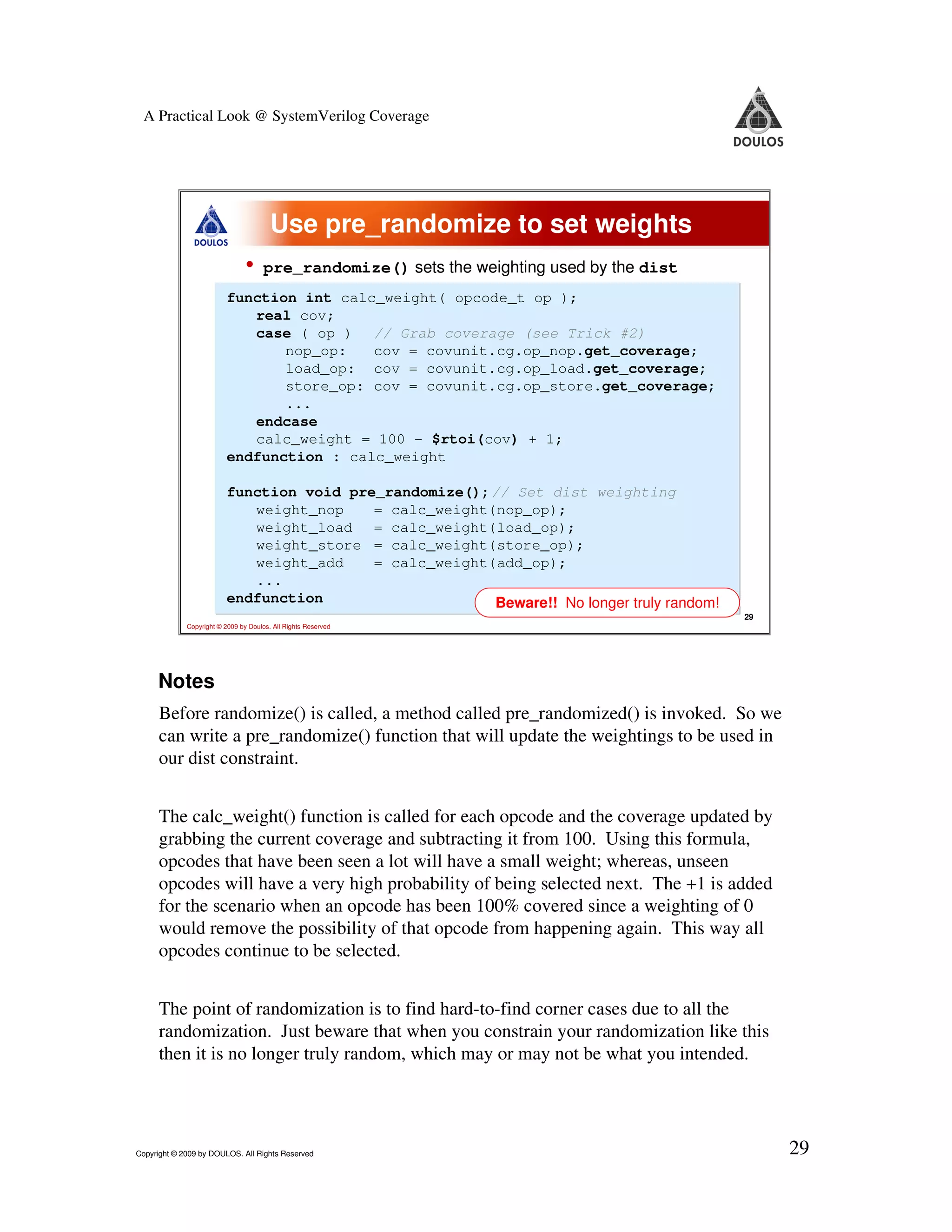 A Practical Look @ SystemVerilog Coverage Use pre_randomize to set weights • pre_randomize() sets the weighting used by the dist function int calc_weight( opcode_t op ); real cov; case ( op ) // Grab coverage (see Trick #2) nop_op: cov = covunit.cg.op_nop.get_coverage; load_op: cov = covunit.cg.op_load.get_coverage; store_op: cov = covunit.cg.op_store.get_coverage; ... endcase calc_weight = 100 - $rtoi(cov) + 1; endfunction : calc_weight function void pre_randomize();// Set dist weighting weight_nop = calc_weight(nop_op); weight_load = calc_weight(load_op); weight_store = calc_weight(store_op); weight_add = calc_weight(add_op); ... endfunction Beware!! No longer truly random! 29 Copyright © 2009 by Doulos. All Rights Reserved Notes Before randomize() is called, a method called pre_randomized() is invoked. So we can write a pre_randomize() function that will update the weightings to be used in our dist constraint. The calc_weight() function is called for each opcode and the coverage updated by grabbing the current coverage and subtracting it from 100. Using this formula, opcodes that have been seen a lot will have a small weight; whereas, unseen opcodes will have a very high probability of being selected next. The +1 is added for the scenario when an opcode has been 100% covered since a weighting of 0 would remove the possibility of that opcode from happening again. This way all opcodes continue to be selected. The point of randomization is to find hard-to-find corner cases due to all the randomization. Just beware that when you constrain your randomization like this then it is no longer truly random, which may or may not be what you intended. Copyright © 2009 by DOULOS. All Rights Reserved 29 