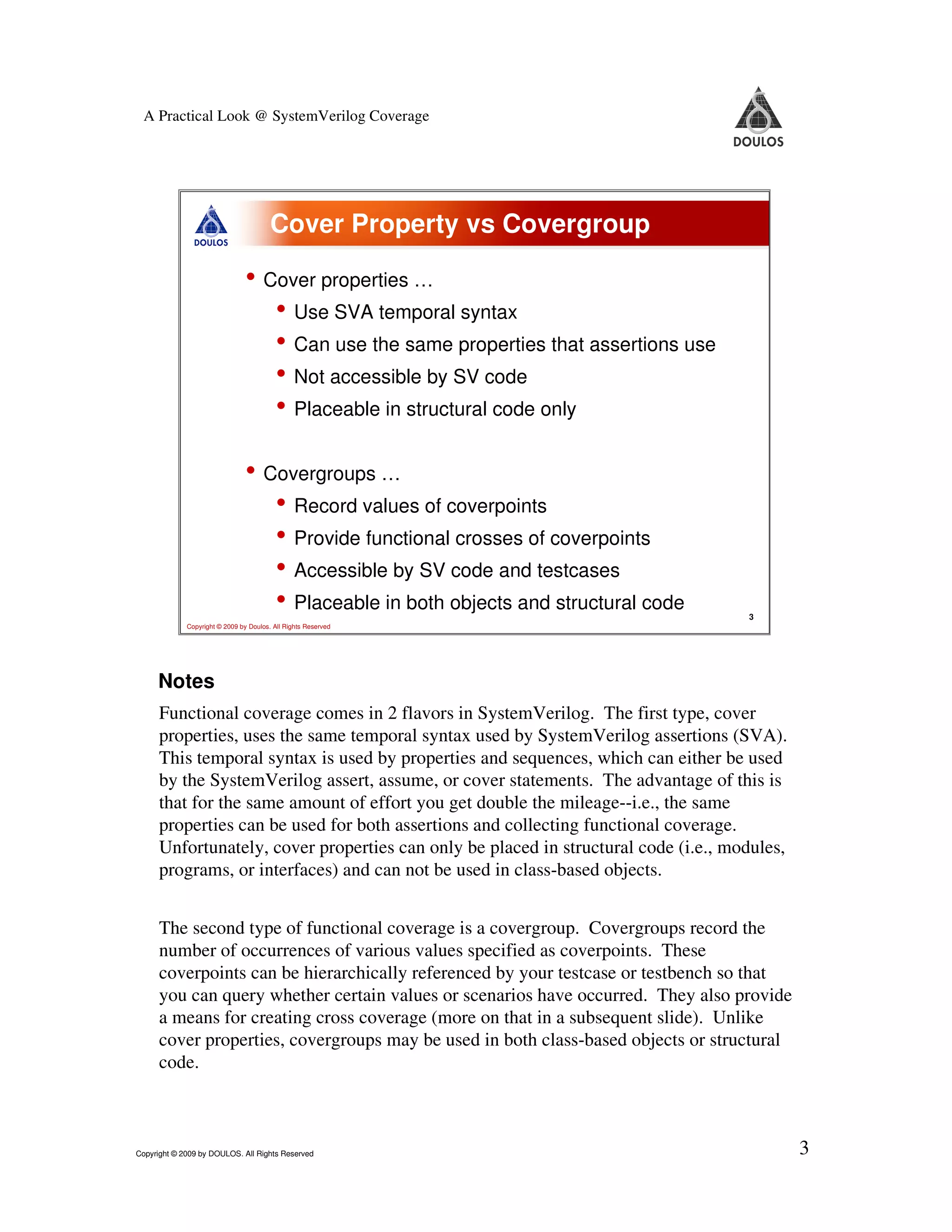 A Practical Look @ SystemVerilog Coverage Cover Property vs Covergroup • Cover properties … • Use SVA temporal syntax • Can use the same properties that assertions use • Not accessible by SV code • Placeable in structural code only • Covergroups … • Record values of coverpoints • Provide functional crosses of coverpoints • Accessible by SV code and testcases • Placeable in both objects and structural code 3 Copyright © 2009 by Doulos. All Rights Reserved Notes Functional coverage comes in 2 flavors in SystemVerilog. The first type, cover properties, uses the same temporal syntax used by SystemVerilog assertions (SVA). This temporal syntax is used by properties and sequences, which can either be used by the SystemVerilog assert, assume, or cover statements. The advantage of this is that for the same amount of effort you get double the mileage--i.e., the same properties can be used for both assertions and collecting functional coverage. Unfortunately, cover properties can only be placed in structural code (i.e., modules, programs, or interfaces) and can not be used in class-based objects. The second type of functional coverage is a covergroup. Covergroups record the number of occurrences of various values specified as coverpoints. These coverpoints can be hierarchically referenced by your testcase or testbench so that you can query whether certain values or scenarios have occurred. They also provide a means for creating cross coverage (more on that in a subsequent slide). Unlike cover properties, covergroups may be used in both class-based objects or structural code. Copyright © 2009 by DOULOS. All Rights Reserved 3 