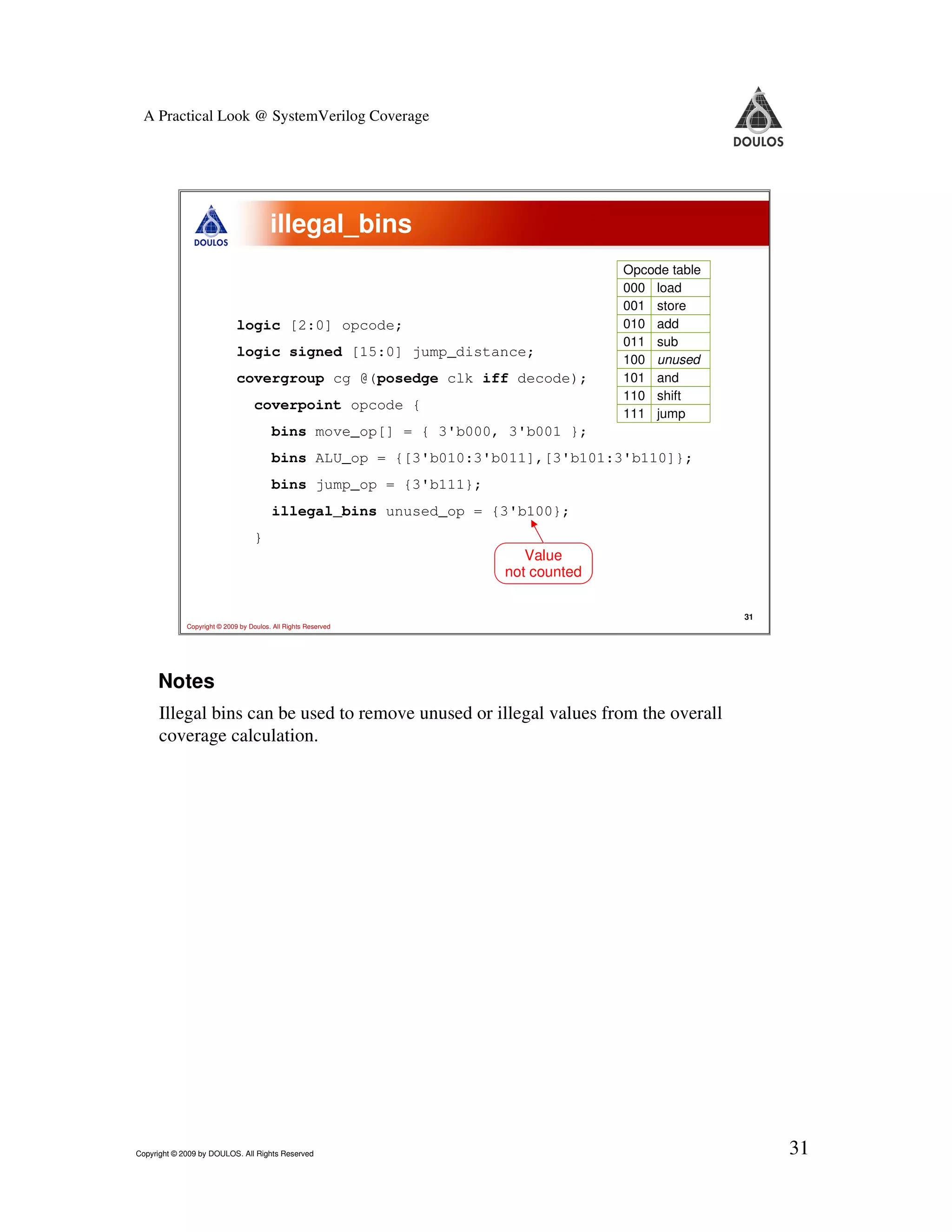 A Practical Look @ SystemVerilog Coverage illegal_bins Opcode table 000 load 001 store logic [2:0] opcode; 010 add 011 sub logic signed [15:0] jump_distance; 100 unused covergroup cg @(posedge clk iff decode); 101 and 110 shift coverpoint opcode { 111 jump bins move_op[] = { 3'b000, 3'b001 }; bins ALU_op = {[3'b010:3'b011],[3'b101:3'b110]}; bins jump_op = {3'b111}; illegal_bins unused_op = {3'b100}; } Value not counted 31 Copyright © 2009 by Doulos. All Rights Reserved Notes Illegal bins can be used to remove unused or illegal values from the overall coverage calculation. Copyright © 2009 by DOULOS. All Rights Reserved 31 