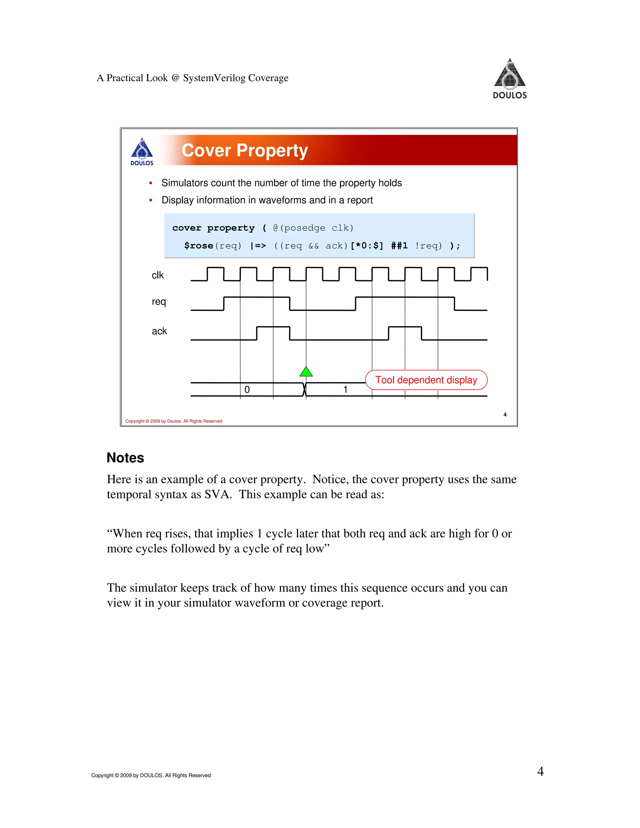 A Practical Look @ SystemVerilog Coverage Cover Property • Simulators count the number of time the property holds • Display information in waveforms and in a report cover property ( @(posedge clk) $rose(req) |=> ((req && ack)[*0:$] ##1 !req) ); clk req ack Tool dependent display 0 1 4 Copyright © 2009 by Doulos. All Rights Reserved Notes Here is an example of a cover property. Notice, the cover property uses the same temporal syntax as SVA. This example can be read as: “When req rises, that implies 1 cycle later that both req and ack are high for 0 or more cycles followed by a cycle of req low” The simulator keeps track of how many times this sequence occurs and you can view it in your simulator waveform or coverage report. Copyright © 2009 by DOULOS. All Rights Reserved 4 