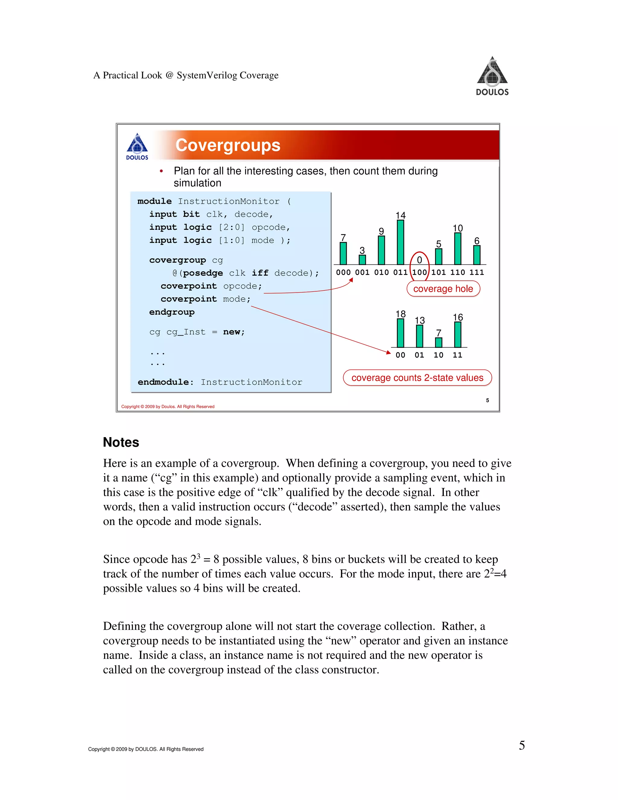 A Practical Look @ SystemVerilog Coverage Covergroups • Plan for all the interesting cases, then count them during simulation module InstructionMonitor ( module InstructionMonitor ( input bit clk, decode, input bit clk, decode, 14 input logic [2:0] opcode, input logic [2:0] opcode, 9 10 input logic [1:0] mode ); input logic [1:0] mode ); 7 6 5 3 covergroup cg covergroup cg 0 @(posedge clk iff decode); @(posedge clk iff decode); 000 001 010 011 100 101 110 111 coverpoint opcode; coverpoint opcode; coverage hole coverpoint mode; coverpoint mode; endgroup endgroup 18 13 16 cg cg_Inst = new; cg cg_Inst = new; 7 ... ... 00 01 10 11 ... ... endmodule: InstructionMonitor coverage counts 2-state values endmodule: InstructionMonitor 5 Copyright © 2009 by Doulos. All Rights Reserved Notes Here is an example of a covergroup. When defining a covergroup, you need to give it a name (“cg” in this example) and optionally provide a sampling event, which in this case is the positive edge of “clk” qualified by the decode signal. In other words, then a valid instruction occurs (“decode” asserted), then sample the values on the opcode and mode signals. Since opcode has 23 = 8 possible values, 8 bins or buckets will be created to keep track of the number of times each value occurs. For the mode input, there are 22=4 possible values so 4 bins will be created. Defining the covergroup alone will not start the coverage collection. Rather, a covergroup needs to be instantiated using the “new” operator and given an instance name. Inside a class, an instance name is not required and the new operator is called on the covergroup instead of the class constructor. Copyright © 2009 by DOULOS. All Rights Reserved 5 
