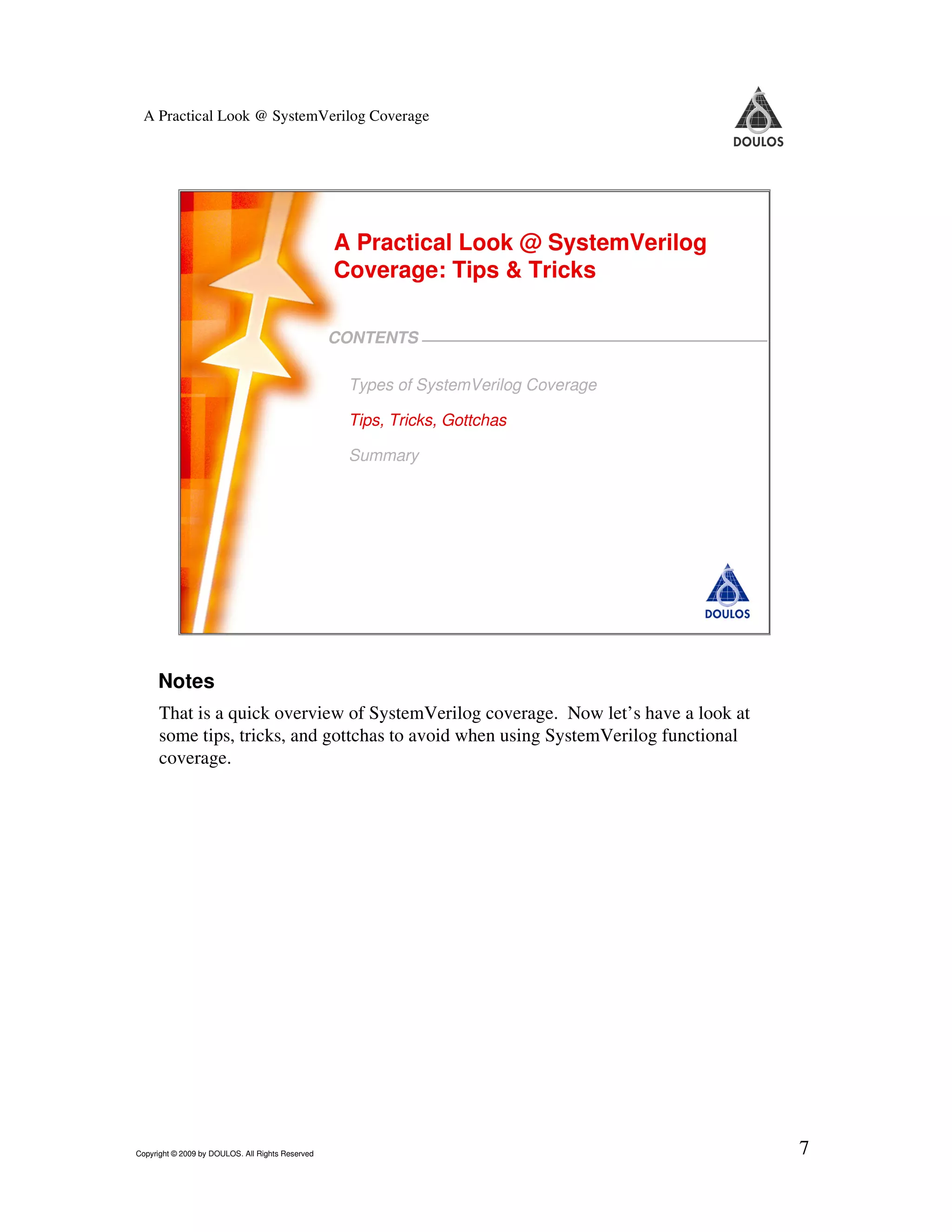 A Practical Look @ SystemVerilog Coverage A Practical Look @ SystemVerilog Coverage: Tips & Tricks CONTENTS Types of SystemVerilog Coverage Tips, Tricks, Gottchas Summary 7 Copyright © 2009 by Doulos. All Rights Reserved Notes That is a quick overview of SystemVerilog coverage. Now let’s have a look at some tips, tricks, and gottchas to avoid when using SystemVerilog functional coverage. Copyright © 2009 by DOULOS. All Rights Reserved 7 
