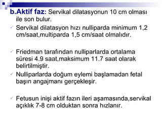 b.Aktif faz :  Servikal dilatasyonun 10 cm olması ile son bulur. Servikal dilatasyon hızı nulliparda minimum 1,2 cm/saat,multiparda 1,5 cm/saat olmalıdır. Friedman tarafından nulliparlarda ortalama süresi 4.9 saat,maksimum 11.7 saat olarak belirtilmiştir.  Nulliparlarda doğum eylemi başlamadan fetal başın angajmanı gerçekleşir. Fetusun inişi aktif fazın ileri aşamasında,servikal açıklık 7-8 cm olduktan sonra hızlanır. 