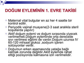 DOĞUM EYLEMİNİN 1. EVRE TAKİBİ Maternal vital bulgular en az her 4 saatte bir kontrol edilir. Periyodik vajinal muayene(2-3 saat aralıkla steril koşullarda yapılır) Aktif doğum eylemi ve doğum sırasında yiyecek verilmemeli.Doğum eyleminde orta derecede sıvı verilmesi eğilimi de vardır.Doğum uzunsa IV 60-120 ml/saat glukoz ,sodyum içeren solüsyonlar verilir. Doğumun erken aşamasında yatağa bağlı kalmak zorunda değildir.Aktif eylemde rahat ettiği pozisyonda kalmasına izin verilmelidir. 
