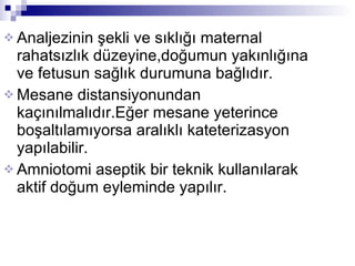 Analjezinin şekli ve sıklığı maternal rahatsızlık düzeyine,doğumun yakınlığına ve fetusun sağlık durumuna bağlıdır. Mesane distansiyonundan kaçınılmalıdır.Eğer mesane yeterince boşaltılamıyorsa aralıklı kateterizasyon yapılabilir. Amniotomi aseptik bir teknik kullanılarak aktif doğum eyleminde yapılır. 