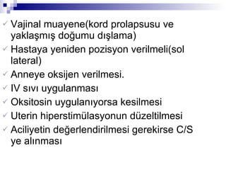 Vajinal muayene(kord prolapsusu ve yaklaşmış doğumu dışlama)  Hastaya yeniden pozisyon verilmeli(sol lateral)  Anneye oksijen verilmesi.  IV sıvı uygulanması Oksitosin uygulanıyorsa kesilmesi Uterin hiperstimülasyonun düzeltilmesi Aciliyetin değerlendirilmesi gerekirse C/S ye alınması  