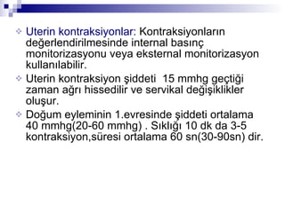 Uterin kontraksiyonlar:  Kontraksiyonların değerlendirilmesinde internal basınç monitorizasyonu veya eksternal monitorizasyon kullanılabilir. Uterin kontraksiyon şiddeti  15 mmhg geçtiği zaman ağrı hissedilir ve servikal değişiklikler oluşur. Doğum eyleminin 1.evresinde şiddeti ortalama 40 mmhg(20-60 mmhg) . Sıklığı 10 dk da 3-5 kontraksiyon,süresi ortalama 60 sn(30-90sn) dir.  