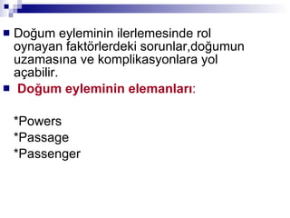 Doğum eyleminin ilerlemesinde rol oynayan faktörlerdeki sorunlar,doğumun uzamasına ve komplikasyonlara yol açabilir.  Doğum eyleminin elemanları : *Powers *Passage  *Passenger 