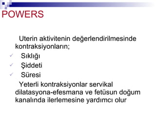 POWERS Uterin aktivitenin değerlendirilmesinde kontraksiyonların; Sıklığı Şiddeti Süresi Yeterli kontraksiyonlar servikal dilatasyona-efesmana ve fetüsun doğum kanalında ilerlemesine yardımcı olur 