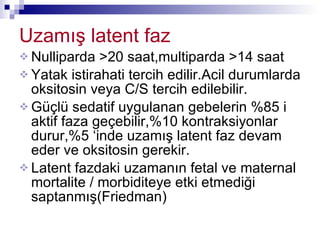 Uzamış latent faz Nulliparda >20 saat,multiparda >14 saat Yatak istirahati tercih edilir.Acil durumlarda oksitosin veya C/S tercih edilebilir. Güçlü sedatif uygulanan gebelerin %85 i aktif faza geçebilir,%10 kontraksiyonlar durur,%5 ‘inde uzamış latent faz devam eder ve oksitosin gerekir. Latent fazdaki uzamanın fetal ve maternal mortalite / morbiditeye etki etmediği saptanmış(Friedman) 