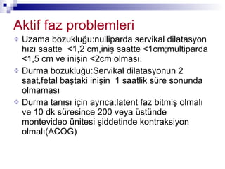 Aktif faz problemleri Uzama bozukluğu:nulliparda servikal dilatasyon hızı saatte  <1,2 cm,iniş saatte <1cm;multiparda <1,5 cm ve inişin <2cm olması. Durma bozukluğu:Servikal dilatasyonun 2 saat,fetal baştaki inişin  1 saatlik süre sonunda olmaması Durma tanısı için ayrıca;latent faz bitmiş olmalı ve 10 dk süresince 200 veya üstünde montevideo ünitesi şiddetinde kontraksiyon olmalı(ACOG) 