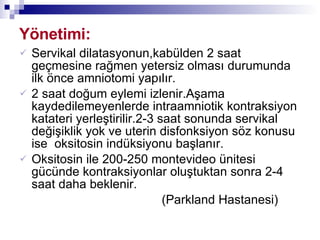 Yönetimi: Servikal dilatasyonun,kabülden 2 saat geçmesine rağmen yetersiz olması durumunda ilk önce amniotomi yapılır. 2 saat doğum eylemi izlenir.Aşama kaydedilemeyenlerde intraamniotik kontraksiyon katateri yerleştirilir.2-3 saat sonunda servikal değişiklik yok ve uterin disfonksiyon söz konusu ise  oksitosin indüksiyonu başlanır. Oksitosin ile 200-250 montevideo ünitesi gücünde kontraksiyonlar oluştuktan sonra 2-4 saat daha beklenir. (Parkland Hastanesi) 
