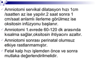 Amniotomi servikal dilatasyon hızı 1cm /saatten az ise yapılır.2 saat sonra 1 cm/saat anlamlı ilerleme görülmez ise oksitosin infüzyonu başlanır. Amniotomi 1.evrede 60-120 dk arasında kısalma sağlar,oksitosin ihtiyacını azaltır. Amniotomi sonrası perinatal olumsuz etkiye rastlanmamıştır. Fetal kalp hızı işlemden önce ve sonra mutlaka değerlendirilmelidir. 
