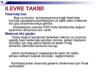 II.EVRE TAKİBİ Fetal kalp hızı: Baş ve kordon  kompresyonuna bağlı fetal kalp hızında yavaşlama,kontraksiyon ve eşlik eden maternal itici güç sırasında sıkça görülür.  Kontraksiyon sonrası FKH hızla düzeliyorsa doğum eyleminin devamına izin verilir.  Maternal itici güçler: Fetüs doğum kanalında ilerlerken rektum ve civarına yaptığı bası nedeniyle spontan ıkınma  gelişir.Hastanın ıkınması için baş pelvis tabanına kadar inmiş olmalıdır.(derinde transvers duruş) Uterin kontraksiyon başladığında derin bir nefes alması,nefesini tutarak ıkınması  sağlanmalıdır. Kontraksiyonlar arasında gebenin dinlenmesi için fırsat verilmelidir. 