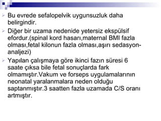 Bu evrede sefalopelvik uygunsuzluk daha belirgindir. Diğer bir uzama nedenide yetersiz ekspülsif efordur.(spinal kord hasarı,maternal BMI fazla olması,fetal kilonun fazla olması,aşırı sedasyon-analjezi) Yapılan çalışmaya göre ikinci fazın süresi 6 saate çıksa bile fetal sonuçlarda fark olmamıştır.Vakum ve forseps uygulamalarının neonatal yaralanmalara neden olduğu saptanmıştır.3 saatten fazla uzamada C/S oranı artmıştır. 